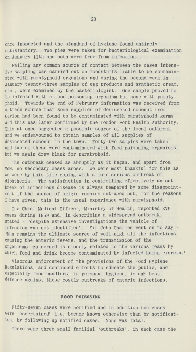 23 once inspected and the standard of hygiene found entirely satisfactory. Two pies were taken for bacteriological examination on January 11th and both were free from infection. Failing any common source of contact between the cases intens ive sampling was carried out on foodstuffs liable to be contamin ated with paratyphoid organisms and during the second week in January twenty-three samples of egg products and synthetic cream, etc., were examined by the bacteriologist. One sample proved to be infected with a food poisoning organism but none with paraty phoid. Towards the end of February information was received from a trade source that some supplies of desiccated coconut from Ceylon had been found to be contaminated with paratyphoid germs and this was later confirmed by the London Port Health Authority. This at once suggested a possible source of the local outbreak and we endeavoured to obtain samples of all supplies of desiccated coconut in the town. Forty-two samples were taken and two of these were contaminated with food poisoning organisms, but we again drew blank for paratyphoid. The outbreak ceased as abruptly as it began, and apart from McN. no secondary cases arose. We were most thankful for this as we were by this time coping with a more serious outbreak of diphtheria. The satisfaction in controlling effectively an out break of infectious disease is always tempered by some disappoint ment if the source of origin remains untraced but, for the reasons I have given, this is the usual experience with paratyphoid. The Chief Medical Officer, Ministry of Health, reported 379 cases during 1959 and, in describing a widespread outbreak, stated - despite extensive investigations the vehicle of infection was not identified'. Sir John Charles went on to say 'Man remains the ultimate source of well-nigh all the infections causing the enteric fevers, and the transmission of the organisms concerned is closely related to the various means by which food and drink become contaminated by infected human excreta.* Vigorous enforcement of the provisions of the Food Hygiene Regulations, and continued efforts to educate the public, and especially food handlers, in personal hygiene, is our best defence against these costly outbreaks of enteric infections. FOOD POISONING Fifty seven cases were notified and in addition ten cases were ascertained' i.e. became known otherwise than by notificat ion, by following up notified cases. None was fatal. There were three small familial 'outbreaks' , in each case the