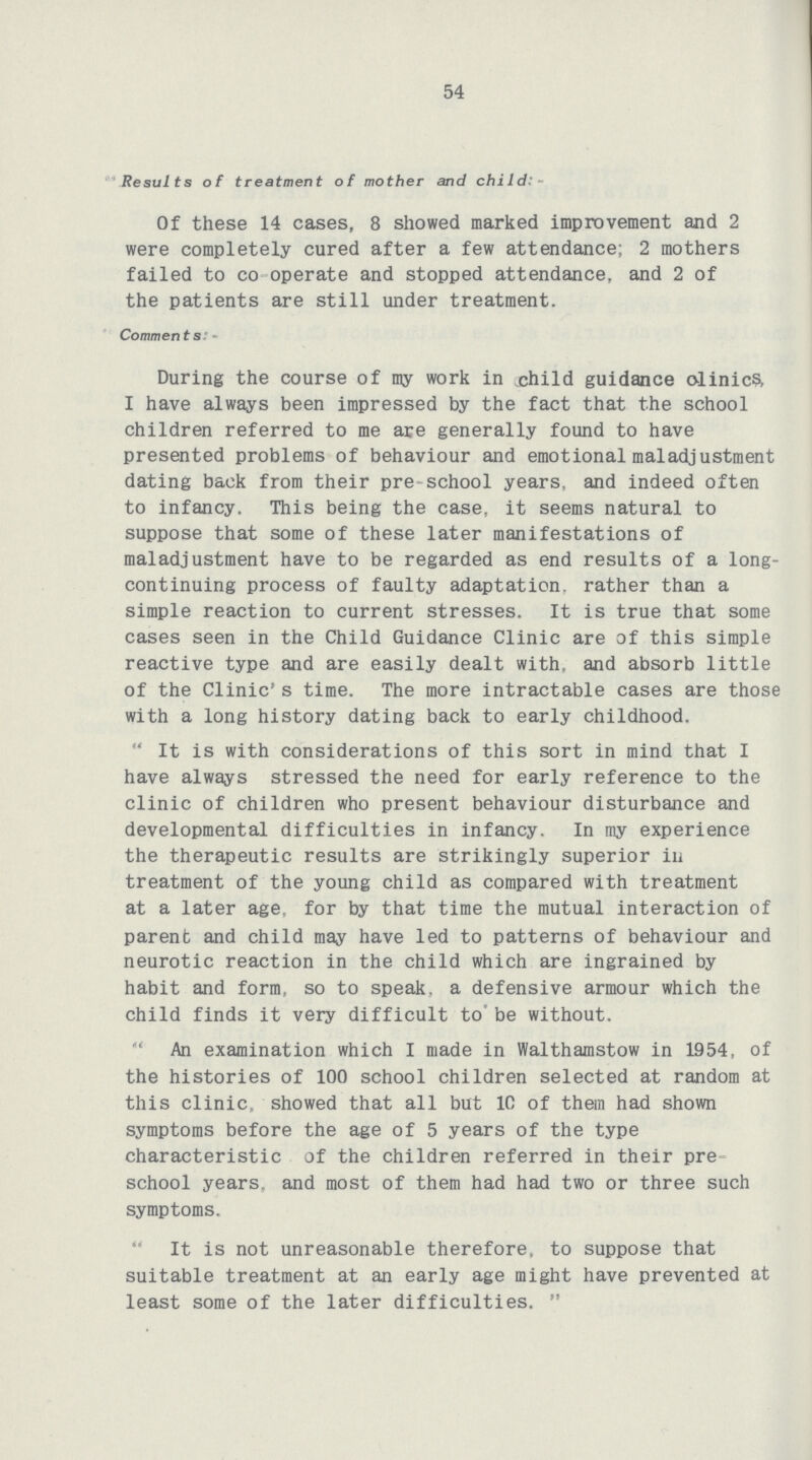 54 Results of treatment of mother and child:- Of these 14 cases, 8 showed marked improvement and 2 were completely cured after a few attendance; 2 mothers failed to co operate and stopped attendance, and 2 of the patients are still under treatment. Comments:- During the course of my work in child guidance olinics I have always been impressed by the fact that the school children referred to me are generally found to have presented problems of behaviour and emotional maladjustment dating back from their pre school years, and indeed often to infancy. This being the case, it seems natural to suppose that some of these later manifestations of maladjustment have to be regarded as end results of a long continuing process of faulty adaptation, rather than a simple reaction to current stresses. It is true that some cases seen in the Child Guidance Clinic are of this simple reactive type and are easily dealt with, and absorb little of the Clinic's time. The more intractable cases are those with a long history dating back to early childhood. “It is with considerations of this sort in mind that I have always stressed the need for early reference to the clinic of children who present behaviour disturbance and developmental difficulties in infancy. In my experience the therapeutic results are strikingly superior in treatment of the young child as compared with treatment at a later age, for by that time the mutual interaction of parent and child may have led to patterns of behaviour and neurotic reaction in the child which are ingrained by habit and form, so to speak, a defensive armour which the child finds it very difficult to' be without. “An examination which I made in Walthamstow in 1954, of the histories of 100 school children selected at random at this clinic, showed that all but 1C of them had shown symptoms before the age of 5 years of the type characteristic of the children referred in their pre school years, and most of them had had two or three such symptoms. It is not unreasonable therefore, to suppose that suitable treatment at an early age might have prevented at least some of the later difficulties.