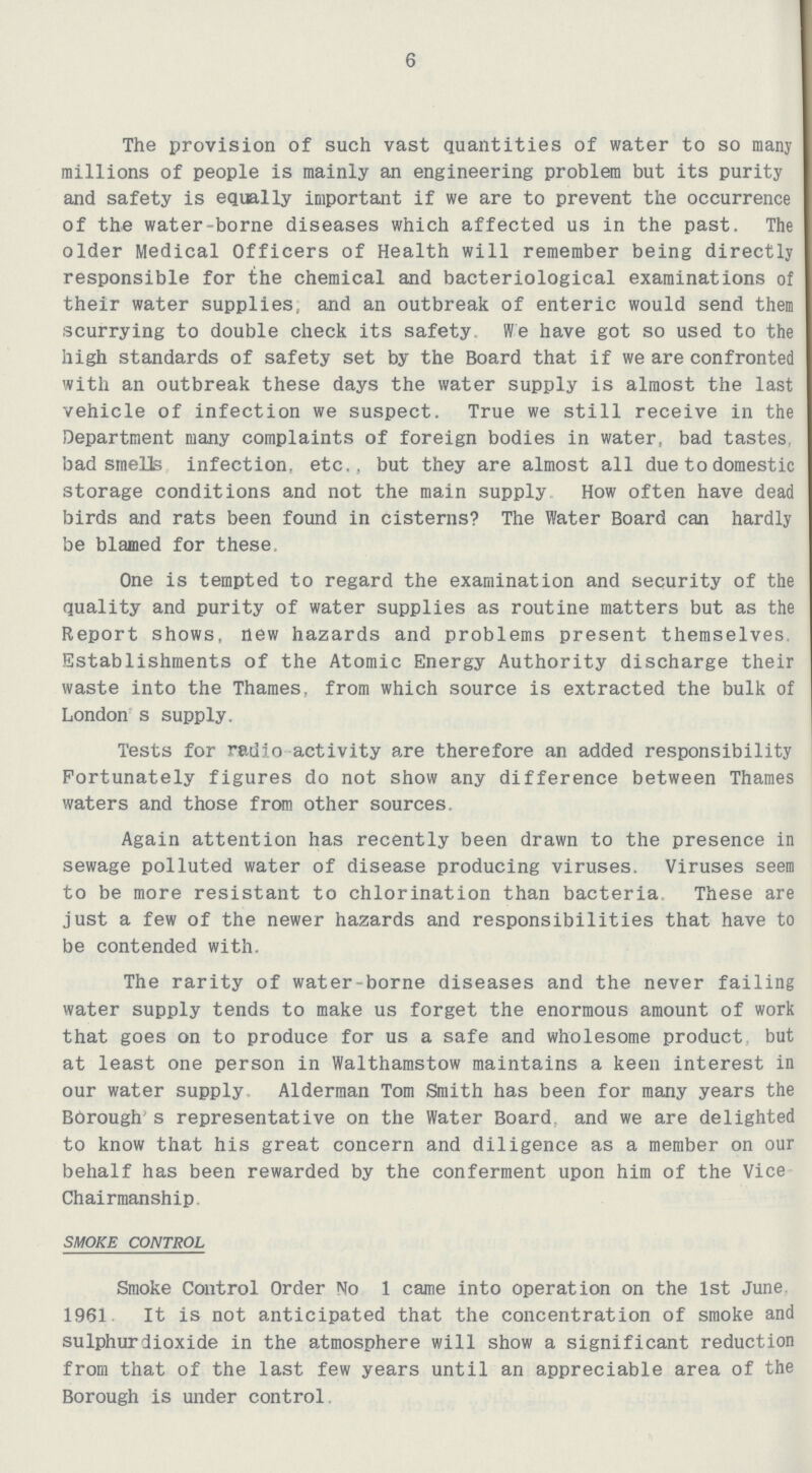 6 The provision of such vast quantities of water to so many millions of people is mainly an engineering problem but its purity and safety is equally important if we are to prevent the occurrence of the water-borne diseases which affected us in the past. The older Medical Officers of Health will remember being directly responsible for the chemical and bacteriological examinations of their water supplies; and an outbreak of enteric would send them scurrying to double check its safety. We have got so used to the high standards of safety set by the Board that if we are confronted with an outbreak these days the water supply is almost the last vehicle of infection we suspect. True we still receive in the Department many complaints of foreign bodies in water, bad tastes, bad smells infection, etc., but they are almost all due to domestic storage conditions and not the main supply How often have dead birds and rats been found in cisterns? The Water Board can hardly be blamed for these. One is tempted to regard the examination and security of the quality and purity of water supplies as routine matters but as the Report shows, new hazards and problems present themselves. Establishments of the Atomic Energy Authority discharge their waste into the Thames, from which source is extracted the bulk of London s supply. Tests for radio activity are therefore an added responsibility Fortunately figures do not show any difference between Thames waters and those from other sources. Again attention has recently been drawn to the presence in sewage polluted water of disease producing viruses. Viruses seem to be more resistant to chlorination than bacteria. These are just a few of the newer hazards and responsibilities that have to be contended with. The rarity of water-borne diseases and the never failing water supply tends to make us forget the enormous amount of work that goes on to produce for us a safe and wholesome product but at least one person in Walthamstow maintains a keen interest in our water supply. Alderman Tom Smith has been for many years the BOrough s representative on the Water Board, and we are delighted to know that his great concern and diligence as a member on our behalf has been rewarded by the conferment upon him of the Vice Chairmanship. SMOKE CONTROL Smoke Control Order No 1 came into operation on the 1st June, 1961 It is not anticipated that the concentration of smoke and sulphur dioxide in the atmosphere will show a significant reduction from that of the last few years until an appreciable area of the Borough is under control.