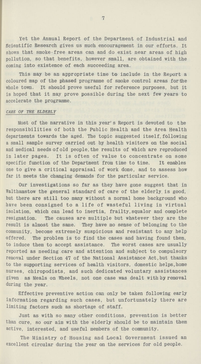7 Yet the Annual Report of the Department of Industrial and Scientific Research gives us much encouragement in our efforts. It shows that smoke-free areas can and do exist near areas of high pollution, so that benefits, however small, are obtained with the coining into existence of each succeeding area. This may be an appropriate time to include in the Report a coloured map of the phased programme of smoke control areas for the whole town. It should prove useful for reference purposes, but it is hoped that it may prove possible during the next few years to accelerate the programme. CARE OF THE ELDERLY Most of the narrative in this year's Report is devoted to the responsibilities of both the Public Health and the Area Health departments towards the aged. The topic suggested itself,following a small sample survey carried out by health visitors on the social and medical needs of old people,the results of which are reproduced in later pages. It is often of value to concentrate on some specific function of the Department from time to time. It enables one to give a critical appraisal of work done, and to assess how far it meets the changing demands for the particular service. Our investigations so far as they have gone suggest that in Walthamstow the general standard of care of the elderly is good, but there are still too many without a normal home background who have been consigned to a life of wasteful living in virtual isolation, which can lead to inertia, frailty,squalor and complete resignation. The causes are multiple but whatever they are the result is almost the same. They have no sense of belonging to the community, become extremely suspicious and resistant to any help offered. The problem is to find the cases and having found them, to induce them to accept assistance. The worst cases are usually reported as needing care and attention and subject to compulsory removal under Section 47 of the National Assistance Act,but thanks to the supporting services of health visitors, domestic helps,home nurses, chiropodists, and such dedicated voluntary assistances given as Meals on Wheels, not one case was dealt with by removal during the year. Effective preventive action can only be taken following early information regarding such cases, but unfortunately there are limiting factors such as shortage of staff. Just as with so many other conditions, prevention is better than cure, so our aim with the elderly should be to maintain them active, interested, and useful members of the community. The Ministry of Housing and Local Government issued an excellent circular during the year on the services for old people.