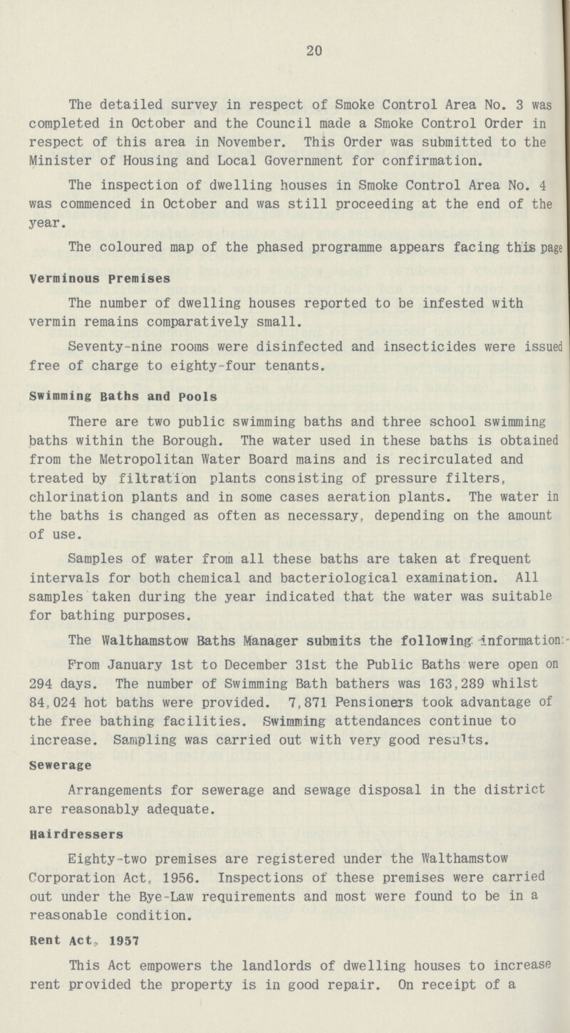 20 The detailed survey in respect of Smoke Control Area No. 3 was completed in October and the Council made a Smoke Control Order in respect of this area in November. This Order was submitted to the Minister of Housing and Local Government for confirmation. The inspection of dwelling houses in Smoke Control Area No. 4 was commenced in October and was still proceeding at the end of the year. The coloured map of the phased programme appears facing this page Verminous premises The number of dwelling houses reported to be infested with vermin remains comparatively small. Seventy-nine rooms were disinfected and insecticides were issued free of charge to eighty-four tenants. Swimming Baths and pools There are two public swimming baths and three school swimming baths within the Borough. The water used in these baths is obtained from the Metropolitan Water Board mains and is recirculated and treated by filtration plants consisting of pressure filters, chlorination plants and in some cases aeration plants. The water in the baths is changed as often as necessary, depending on the amount of use. Samples of water from all these baths are taken at frequent intervals for both chemical and bacteriological examination. All samples taken during the year indicated that the water was suitable for bathing purposes. The Walthamstow Baths Manager submits the following: Information Prom January 1st to December 31st the Public Baths were open on 294 days. The number of Swimming Bath bathers was 163,289 whilst 84,024 hot baths were provided. 7,871 Pensioners took advantage of the free bathing facilities. Swimming attendances continue to increase. Sampling was carried out with very good results. Sewerage Arrangements for sewerage and sewage disposal in the district are reasonably adequate. Hairdressers Eighty-two premises are registered under the Walthamstow Corporation Act, 1956. Inspections of these premises were carried out under the Bye-Law requirements and most were found to be in a reasonable condition. Rent Act, 1957 This Act empowers the landlords of dwelling houses to increase rent provided the property is in good repair. On receipt of a