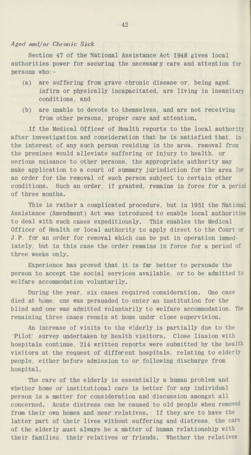 42 Aged and/or Chronic Sick Section 47 of the National Assistance Act 1948 gives local authorities power for securing the necessary care and attention for persons who:- (a) are suffering from grave chronic disease or, being aged infirm or physically incapacitated, are living in insanitary conditions, and (b) are unable to devote to themselves, and are not receiving from other persons, proper care and attention. If the Medical Officer of Health reports to the local authority after investigation and consideration that he is satisfied that, in the interest of any such person residing in the area, removal from the premises would alleviate suffering or injury to health, or serious nuisance to other persons, the appropriate authority may make application to a court of summary jurisdiction for the area for an order for the removal of such person subject to certain other conditions. Such an order if granted, remains in force for a period of three months. This is rather a complicated procedure, but in 1951 the National Assistance (Amendment) Act was introduced to enable local authorities to deal with such cases expeditiously. This enables the Medical Officer of Health or local authority to apply direct to the Court or J.P. for an order for removal which can be put in operation immed iately but in this case the order remains in force for a period of three weeks only. Experience has proved that it is far better to persuade the person to accept the social services available, or to be admitted to welfare accommodation voluntarily. During the year, six cases required consideration. One case died at home, one was persuaded to enter an institution for the blind and one was admitted voluntarily to welfare accommodation. The remaining three cases remain at home under close supervision. An increase of visits to the elderly is partially due to the 'Pilot' survey undertaken by health visitors. Close liasion with hospitals continue, 214 written reports were submitted by the health visitors at the request of different hospitals, relating to elderly people, either before admission to or following discharge from hospital. The care of the elderly is essentially a human problem and whether home or institutional care is better for any individual person is a matter for consideration and discussion amongst all concerned. Acute distress can be caused to old people when removed from their own homes and near relatives. If they are to have the latter part of their lives without suffering and distress, the care of the elderly must always be a matter of human relationship with their families, their relatives or friends. Whether the relatives