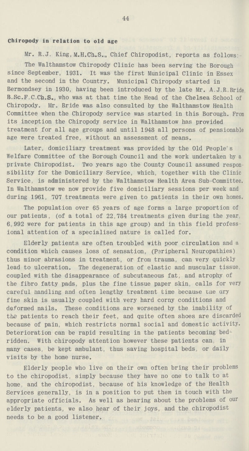 44 Chiropody in relation to old age Mr. R.J. King, M.H.Ch,S.„ Chief Chiropodist, reports as follows The Walthamstow Chiropody Clinic has been serving the Borough since September, 1931. It was the first Municipal Clinic in Essex and the second in the Country. Municipal Chiropody started in Bermondsey in 1930, having been introduced by the late Mr. A.J.R.Bride B.Sc.F.C. Ch.S., who was at that time the Head of the Chelsea School of Chiropody. Mr. Bride was also consulted by the Walthamstow Health Committee when the Chiropody service was started in this Borough. Prom its inception the Chiropody service in Walthamstow has provided treatment for all age groups and until 1948 all persons of pensionable age were treated free, without an assessment of means. Later, domiciliary treatment was provided by the Old People s Welfare Committee of the Borough Council and the work undertaken by a private Chiropodist. Two years ago the County Council assumed respon sibility for the Domiciliary Service, which, together with the Clinic Service, is administered by the Walthamstow Health Area Sub Committee. In Walthamstow we now provide five domiciliary sessions per week and during 1961, 707 treatments were given to patients in their own homes. The population over 65 years of age forms a large proportion of our patients, (of a total of 22,784 treatments given during the year 6,992 were for patients in this age group) and in this field profess ional attention of a specialised nature is called for. Elderly patients are often troubled with poor circulation and a condition which causes loss of sensation, (Peripheral Neuropathies) thus minor abrasions in treatment, or from trauma, can very quickly lead to ulceration. The degeneration of elastic and muscular tissue, coupled with the disappearance of subcutaneous fat, and atrophy of the fibro fatty pads, plus the fine tissue paper skin, calls for very careful handling and often lengthy treatment time because the ary fine skin is usually coupled with very hard corny conditions and deformed nails. These conditions are worsened by the inability of the patients to reach their feet, and quite often shoes are discarded because of pain, which restricts normal social and domestic activity. Deterioration can be rapid resulting in the patients becoming bed ridden. With chiropody attention however these patients can in many cases be kept ambulant, thus saving hospital beds, or daily visits by the home nurse. Elderly people who live on their own often bring their problems to the chiropodist, simply because they have no one to talk to at home and the chiropodist, because of his knowledge of the Health Services generally, is in a position to put them in touch with the appropriate officials. As well as hearing about the problems of our elderly patients, we also hear of their joys, and the chiropodist needs to be a good listener.