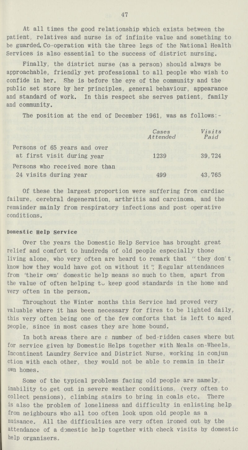 47 At all times the good relationship which exists between the patient, relatives and nurse is of infinite value and something to be guarded. Co-operation with the three legs of the National Health Services is also essential to the success of district nursing. Finally, the district nurse (as a person) should always be approachable, friendly yet professional to all people who wish to confide in her. She is before the eye of the community and the public set store by her principles, general behaviour, appearance and standard of work. In this respect she serves patient, family and community. The position at the end of December 1961, was as follows:- Cases Attended Visits Paid Persons of 65 years and over at first visit during year 1239 39,724 Persons who received more than 24 visits during year 499 43,765 Of these the largest proportion were suffering from cardiac failure, cerebral degeneration, arthritis and carcinoma and the remainder mainly from respiratory infections and post operative conditions. Domestic Help Service Over the years the Domestic Help Service has brought great relief and comfort to hundreds of old people especially those living alone, who very often are heard to remark that they don t know how they would have got on without it Regular attendances from 'their own' domestic help means so much to them, apart from the value of often helping to keep good standards in the home and very often in the person. Throughout the Winter months this Service had proved very valuable where it has been necessary for fires to be lighted daily, this very often being one of the few comforts that is left to aged people, since in most cases they are home bound. In both areas there are a number of bed ridden cases where but for service given by Domestic Helps together with Meals on Wheels Incontinent Laundry Service and District Nurse, working in conjun ction with each other, they would not be able to remain in their own homes. Some of the typical problems facing old people are namely inability to get out in severe weather conditions, (very often to collect pensions), climbing stairs to bring in coals etc. There is also the problem of loneliness and difficulty in enlisting help from neighbours who all too often look upon old people as a nuisance. All the difficulties are very often ironed out by the attendance of a domestic help together with check visits by domestic help organisers.