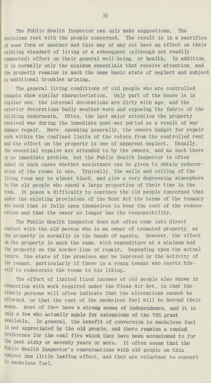 51 The Public Health Inspector can only make suggestions. The decisions rest with the people concerned. The result is in a sacrifice of some form or another and this may or may not have an effect on their existing standard of living or a subsequent (although not readily connected) effect on their general well-being, or health. In addition, it is normally only the minimum essentials that receive attention, and the property remains in much the same basic state of neglect and subject to additional troubles arising. The general living conditions of old people who are controlled tenants show similar characteristics. Only part of the house is in regular use; the internal decorations are dirty with age, and the exterior decorations badly weather worn and exposing the fabric of the building underneath. Often, the last major attention the property received was during the immediate post-war period as a result of war damage repair. Here, speaking generally, the owners budget for repair work within the confined limits of the return from the controlled rent and the effect on the property is one of apparent neglect. Usually, the essential repairs are attended to by the owners, and as such there is no immediate problem, but the Public Health Inspector is often asked in such cases whether assistance can be given to obtain redecor ation of the rooms in use. Typically, the walls and ceiling of the living room may be almost black, and give a very depressing atmosphere to the old people who spend a large proportion of their time in the room. It poses a difficulty to convince the old people concerned that under the existing provisions of the Rent Act the terms of the tenancy are such that it falls upon themselves to bear the cost of the redeco ration and that the owner no longer has the responsibility. The Public Health Inspector does not often come into direct contact with the old person who is an owner of tenanted property, as the property is normally in the hands of agents. However, the effect on the property is much the same, with expenditure at a minimum and the property on the border-line of repair. Depending upon the actual tenure, the state of the premises may be improved by the activity of the tenant, particularly if there is a young tenant who exerts him self to redecorate the rooms to his liking. The effect of limited fixed incomes of old people also shows in connection with work required under the Clean Air Act, in that the elderly persons will often indicate that the alterations cannot be afforded, or that the cost of the smokeless fuel will be beyond their means. Most of thern have a strong sensQ of independence, and it is only a few who actually apply for extensions of the 70% grant available. In general, the benefit of conversion to smokeless fuel is not appreciated by the old people, and there remains a rooted preference for the coal fire which they have been accustomed to for the past sixty or seventy years or more. It often seems that the Public Health Inspector's conversations with old people on this subject has little lasting effect, and they are reluctant to convert to smokeless fuel.