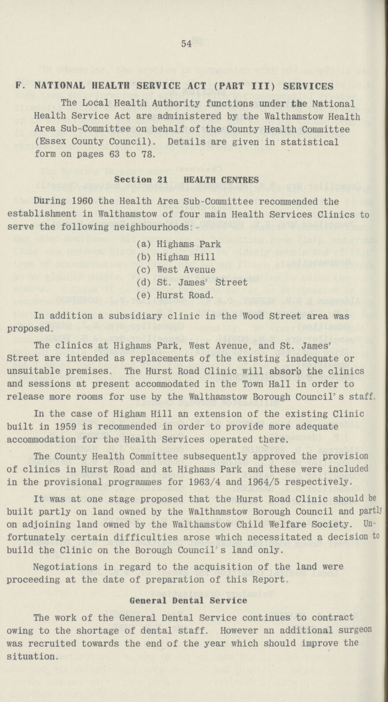 54 F. NATIONAL HEALTH SERVICE ACT (PART III) SERVICES The Local Health Authority functions under the National Health Service Act are administered by the Walthamstow Health Area Sub-Committee on behalf of the County Health Committee (Essex County Council). Details are given in statistical form on pages 63 to 78. Section 21 HEALTH CENTRES During 1960 the Health Area Sub-Committee recommended the establishment in Walthamstow of four main Health Services Clinics to serve the following neighbourhoods: (a) Highams Park (b) Higham Hill (c) West Avenue (d) St. James' Street (e) Hurst Road. In addition a subsidiary clinic in the Wood Street area was proposed. The clinics at Highams Park, West Avenue, and St. James' Street are intended as replacements of the existing inadequate or unsuitable premises. The Hurst Road Clinic will absorb the clinics and sessions at present accommodated in the Town Hall in order to release more rooms for use by the Walthamstow Borough Council's staff. In the case of Higham Hill an extension of the existing Clinic built in 1959 is recommended in order to provide more adequate accommodation for the Health Services operated there. The County Health Committee subsequently approved the provision of clinics in Hurst Road and at Highams Park and these were included in the provisional programmes for 1963/4 and 1964/5 respectively. It was at one stage proposed that the Hurst Road Clinic should be built partly on land owned by the Walthamstow Borough Council and partly on adjoining land owned by the Walthamstow Child Welfare Society. Un fortunately certain difficulties arose which necessitated a decision to build the Clinic on the Borough Council's land only. Negotiations in regard to the acquisition of the land were proceeding at the date of preparation of this Report General Dental Service The work of the General Dental Service continues to contract owing to the shortage of dental staff. However an additional surgeon was recruited towards the end of the year which should improve the situation.