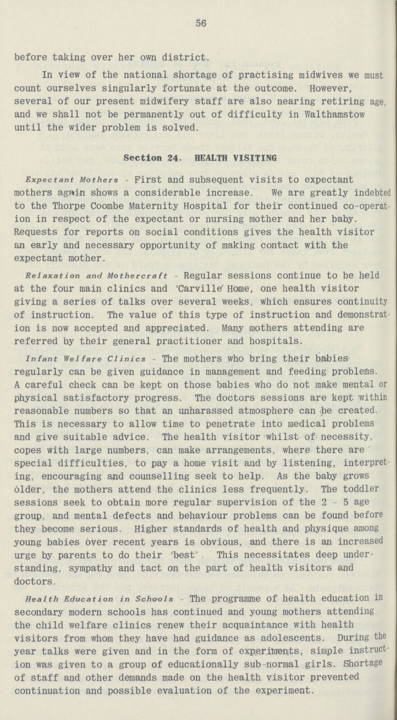 56 before taking over her own district. In view of the national shortage of practising midwives we must count ourselves singularly fortunate at the outcome. However, several of our present midwifery staff are also nearing retiring age, and we shall not be permanently out of difficulty in Walthamstow until the wider problem is solved. Section 24. HEALTH VISITING Expectant Mothers - First and subsequent visits to expectant mothers again shows a considerable increase. We are greatly indebted to the Thorpe Coombe Maternity Hospital for their continued co-operat ion in respect of the expectant or nursing mother and her baby. Requests for reports on social conditions gives the health visitor an early and necessary opportunity of making contact with the expectant mother. Relaxation and Mothercraft Regular sessions continue to be held at the four main clinics and 'Carville' Home, one health visitor giving a series of talks over several weeks, which ensures continuity of instruction. The value of this type of instruction and demonstrat ion is now accepted and appreciated. Many mothers attending are referred by their general practitioner and hospitals. infant Welfare clinics - The mothers who bring their babies regularly can be given guidance in management and feeding problems. A careful check can be kept on those babies who do not make mental or physical satisfactory progress. The doctors sessions are kept within reasonable numbers so that an unharassed atmosphere can be created. This is necessary to allow time to penetrate into medical problems and give suitable advice. The health visitor whilst of necessity, copes with large numbers, can make arrangements, where there are special difficulties, to pay a home visit and by listening, interpret ing, encouraging and counselling seek to help. As the baby grows older, the mothers attend the clinics less frequently. The toddler sessions seek to obtain more regular supervision of the 2 5 age group, and mental defects and behaviour problems can be found before they become serious. Higher standards of health and physique among young babies over recent years is obvious, and there is an increased urge by parents to do their best This necessitates deep under standing, sympathy and tact on the part of health visitors and doctors. Health Education in Schools The programme of health education in secondary modern schools has continued and young mothers attending the child welfare clinics renew their acquaintance with health visitors from whom they have had guidance as adolescents. During the year talks were given and in the form of exp.eriinents, simple instruct ion was given to a group of educationally sub normal girls. Shortage of staff and other demands made on the health visitor prevented continuation and possible evaluation of the experiment.
