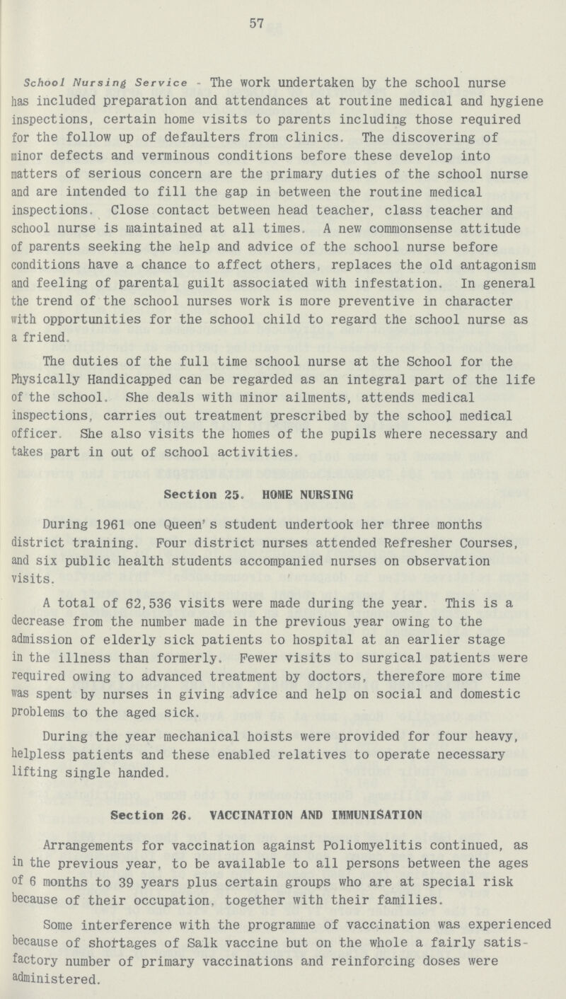 57 School Nursing Service - The work undertaken by the school nurse has included preparation and attendances at routine medical and hygiene inspections, certain home visits to parents including those required for the follow up of defaulters from clinics. The discovering of minor defects and verminous conditions before these develop into natters of serious concern are the primary duties of the school nurse and are intended to fill the gap in between the routine medical inspections. Close contact between head teacher, class teacher and school nurse is maintained at all times. A new commonsense attitude of parents seeking the help and advice of the school nurse before conditions have a chance to affect others, replaces the old antagonism and feeling of parental guilt associated with infestation. In general the trend of the school nurses work is more preventive in character with opportunities for the school child to regard the school nurse as a friend. The duties of the full time school nurse at the School for the Physically Handicapped can be regarded as an integral part of the life of the school. She deals with minor ailments, attends medical inspections, carries out treatment prescribed by the school medical officer. She also visits the homes of the pupils where necessary and takes part in out of school activities. Section 25. HOME NURSING During 1961 one Queen's student undertook her three months district training. Four district nurses attended Refresher Courses, and six public health students accompanied nurses on observation visits. A total of 62,536 visits were made during the year. This is a decrease from the number made in the previous year owing to the admission of elderly sick patients to hospital at an earlier stage in the illness than formerly. Fewer visits to surgical patients were required owing to advanced treatment by doctors, therefore more time was spent by nurses in giving advice and help on social and domestic problems to the aged sick. During the year mechanical hoists were provided for four heavy, helpless patients and these enabled relatives to operate necessary lifting single handed. Section 36. VACCINATION AND IMMUNISATION Arrangements for vaccination against Poliomyelitis continued, as in the previous year, to be available to all persons between the ages of 6 months to 39 years plus certain groups who are at special risk because of their occupation, together with their families. Some interference with the programme of vaccination was experienced because of shortages of Salk vaccine but on the whole a fairly satis factory number of primary vaccinations and reinforcing doses were administered.