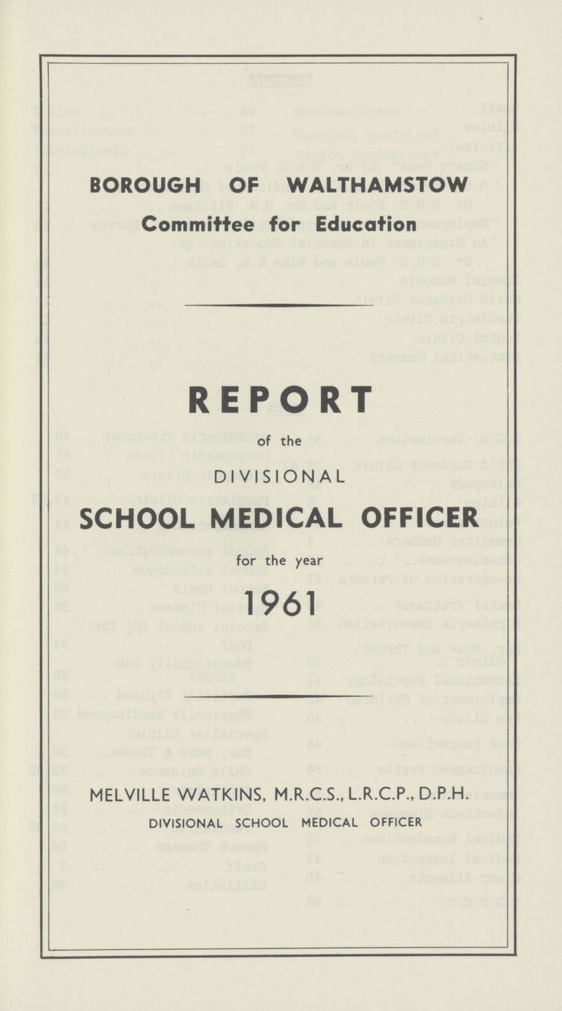 BOROUGH OF WALTHAMSTOW Committee for Education REPORT of the DIVISIONAL SCHOOL MEDICAL OFFICER for the year 1961 MELVILLE WATKINS, M.R.C.S., L.R.C.P., D.P.H. DIVISIONAL SCHOOL MEDICAL OFFICER