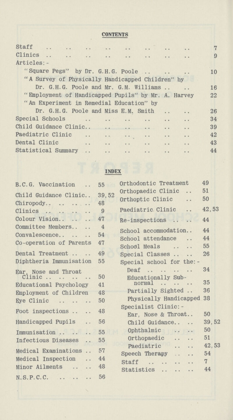 CONTENTS Staff 7 Clinics 9 Articles:- Square Pegs by Dr. G.H.G. Poole 10 A Survey of Physically Handicapped Children by Dr. G.H.G. Poole and Mr. G.M. Williams 16 Employment of Handicapped Pupils by Mr. A. Harvey 22 An Experiment i,n Remedial Education by Dr. G.H.G. Poole and Miss E.M. Smith 26 Special Schools 34 Child Guidance Clinic 39 Paediatric Clinic 42 Dental Clinic 43 Statistical Summary 44 INDEX B.C.G. Vaccination 55 Child Guidance Clinic 39, 52 Chiropody 48 Clinics 9 Colour Vision 47 Committee Members 4 Convalescence 54 Co-operation of Parents 47 Dental Treatment 49 Diphtheria Immunisation 55 Ear Nose and Throat Clinic 50 Educational Psychology 41 Employment of Children 48 Eye Clinic 50 Foot inspections 48 Handicapped Pupils 56 Immunisation 55 Infectious Diseases 55 Medical Examinations 57 Medical Inspection 44 Minor Ailments 48 N.S.P.C.C 56 Orthodontic Treatment 49 Orthopaedic Clinic 51 Orthoptic Clinic 50 Paediatric Clinic 42,53 Re-inspections 44 School accommodation 44 School attendance 44 School Meals 55 Special Classes 26 Special school for the:- Deaf 34 Educationally Sub normal 35 Partially Sighted 36 Physically Handicapped 38 Specialist Clinic:- Ear, Nose & Throat 50 Child Guidance 39,52 Ophthalmic 50 Orthopaedic 51 Paediatric 42,53 Speech Therapy 54 Staff 7 Statistics 44