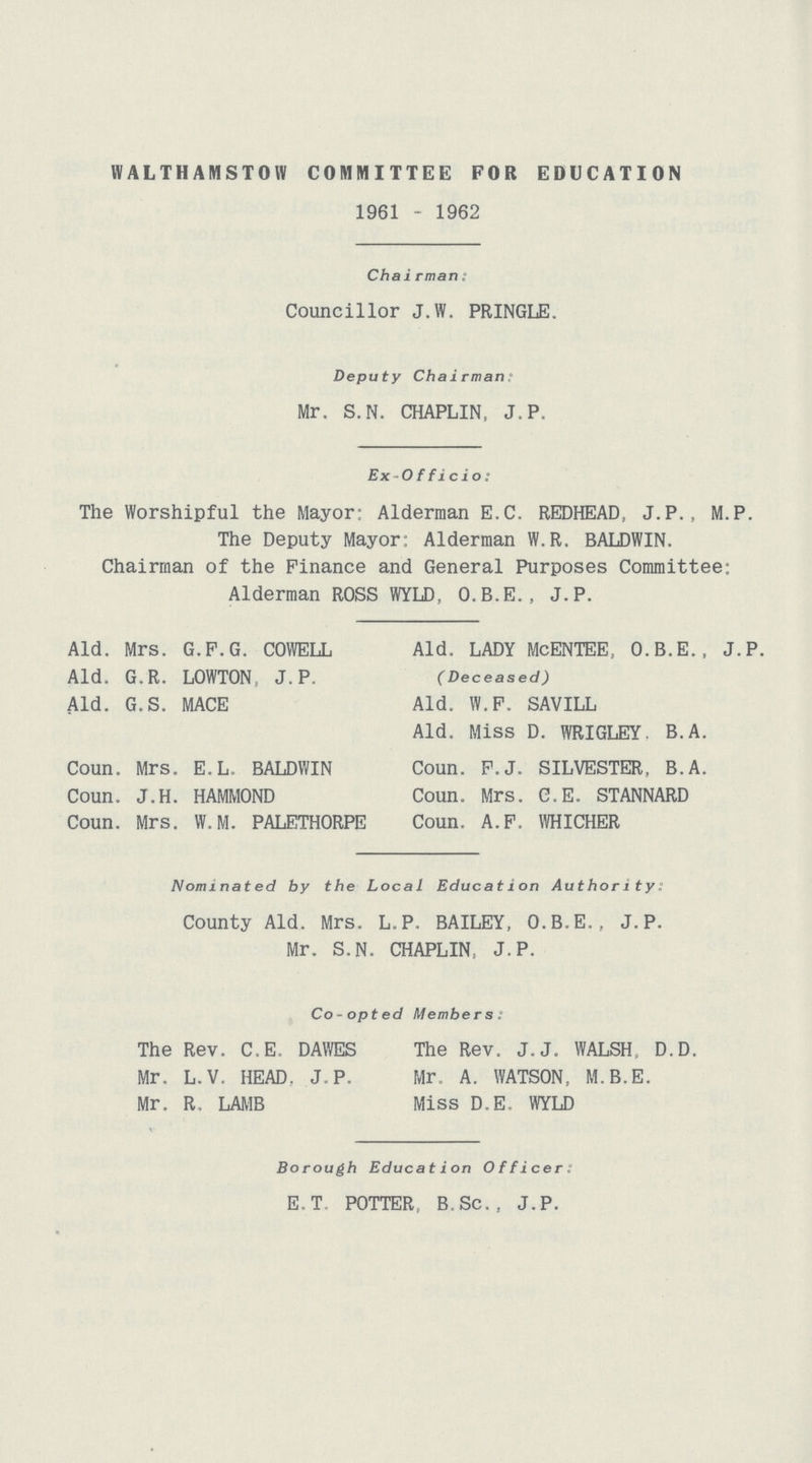 WALTHAIWSTOW COMMITTEE FOR EDUCATION 1961 - 1962 Chairman: Councillor J.W. PRINGLE. Deputy Chai rman ? Mr. S.N. CHAPLIN, J. P. Ex Officio: The Worshipful the Mayor: Alderman E.C. REDHEAD, J.P., M.P. The Deputy Mayor Alderman W.R. BALDWIN. Chairman of the Finance and General Purposes Committee: Alderman ROSS WYLD, O.B.E., J.P. Aid. Mrs. G.F.G. COWELL Aid. G.R. LOWTON J. P. Aid. G.S. MACE Coun. Mrs. E.L. BALDWIN Coun. J.H. HAMMOND Coun. Mrs. W.M. PALETHORPE Aid. LADY McENTEE, O.B.E., J.P. C Deceased) Aid. W.F. SAVILL Aid. Miss D. WRIGLEY. B.A. Coun. F.J. SILVESTER. B.A. Coun. Mrs. C.E. STANNARD Coun. A.F. WHICHER Nominated by the Local Education Authority: County Aid. Mrs. L.P. BAILEY, O.B.E., J. P. Mr. S.N. CHAPLIN, J.P. Co-opted Members. The Rev. C.E. DAWES The Rev. J.J. WALSH D.D. Mr. L. V. HEAD. J. P. Mr. A. WATSON, M.B.E. Mr. R, LAMB Miss D.E. WYLD Borough Education Officer. E.T. POTTER, B, Sc. , J. P.