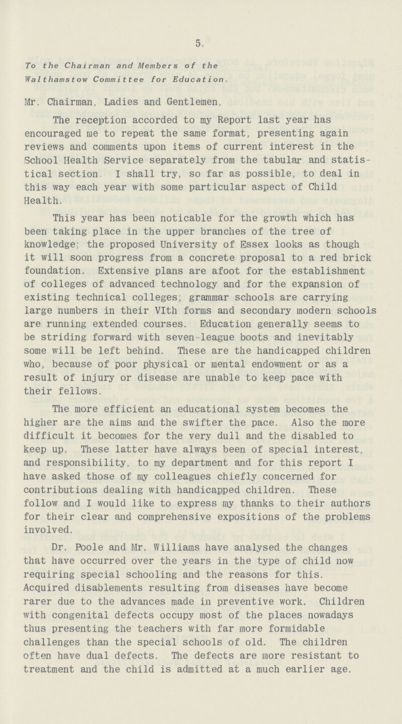 5. To the Chairman and Members of the Walthamstow Committee for Education. Mr. Chairman, Ladies and Gentlemen, The reception accorded to my Report last year has encouraged me to repeat the same format, presenting again reviews and comments upon items of current interest in the School Health Service separately from the tabular and statis tical section I shall try, so far as possible, to deal in this way each year with some particular aspect of Child Health. This year has been noticable for the growth which has been taking place in the upper branches of the tree of knowledge the proposed University of Essex looks as though it will soon progress from a concrete proposal to a red brick foundation. Extensive plans are afoot for the establishment of colleges of advanced technology and for the expansion of existing technical colleges; grammar schools are carrying large numbers in their Vlth forms and secondary modern schools are running extended courses. Education generally seems to be striding forward with seven-league boots and inevitably some will be left behind. These are the handicapped children who, because of poor physical or mental endowment or as a result of injury or disease are unable to keep pace with their fellows. The more efficient an educational system becomes the higher are the aims and the swifter the pace. Also the more difficult it becomes for the very dull and the disabled to keep up. These latter have always been of special interest, and responsibility, to my department and for this report I have asked those of my colleagues chiefly concerned for contributions dealing with handicapped children. These follow and I would like to express my thanks to their authors for their clear and comprehensive expositions of the problems involved. Dr. Poole and Mr. Williams have analysed the changes that have occurred over the years in the type of child now requiring special schooling and the reasons for this. Acquired disablements resulting from diseases have become rarer due to the advances made in preventive work. Children with congenital defects occupy most of the places nowadays thus presenting the teachers with far more formidable challenges than the special schools of old. The children often have dual defects. The defects are more resistant to treatment and the child is admitted at a much earlier age.