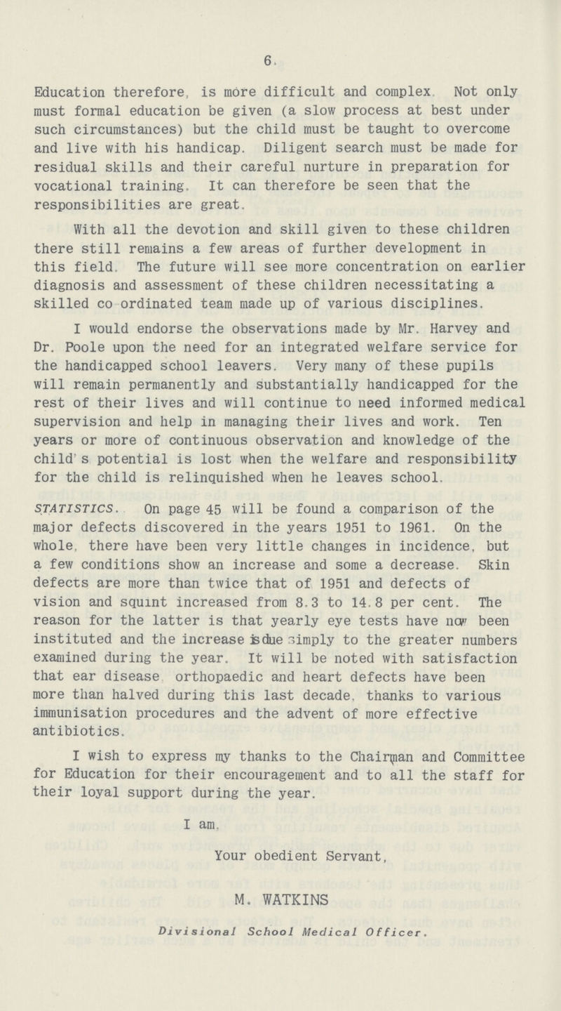 6 Education therefore, is more difficult and complex Not only must formal education be given (a slow process at best under such circumstances) but the child must be taught to overcome and live with his handicap. Diligent search must be made for residual skills and their careful nurture in preparation for vocational training. It can therefore be seen that the responsibilities are great. With all the devotion and skill given to these children there still remains a few areas of further development in this field. The future will see more concentration on earlier diagnosis and assessment of these children necessitating a skilled co ordinated team made up of various disciplines. I would endorse the observations made by Mr. Harvey and Dr. Poole upon the need for an integrated welfare service for the handicapped school leavers. Very many of these pupils will remain permanently and substantially handicapped for the rest of their lives and will continue to need informed medical supervision and help in managing their lives and work. Ten years or more of continuous observation and knowledge of the child s potential is lost when the welfare and responsibility for the child is relinquished when he leaves school. statistics. On page 45 will be found a comparison of the major defects discovered in the years 1951 to 1961. On the whole, there have been very little changes in incidence, but a few conditions show an increase and some a decrease. Skin defects are more than twice that of 1951 and defects of vision and squint increased from 8.3 to 14.8 per cent. The reason for the latter is that yearly eye tests have nop been instituted and the increase is due r,imply to the greater numbers examined during the year. It will be noted with satisfaction that ear disease orthopaedic and heart defects have been more than halved during this last decade, thanks to various immunisation procedures and the advent of more effective antibiotics. I wish to express my thanks to the Chairman and Committee for Education for their encouragement and to all the staff for their loyal support during the year. I am. Your obedient Servant, M. WATKINS Divisions/ School Medical Officer.