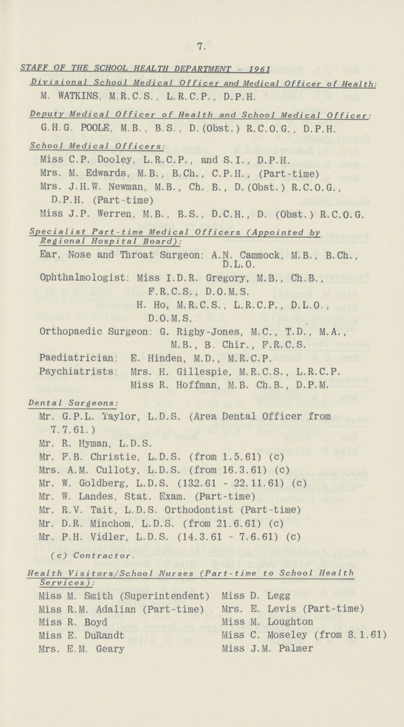 7. STAFF OF THE SCHOOL HEALTH DEPARTMENT 1961 Divisional School Medical Officer and Medical Officer of Health: M. WATKINS, M.R.C.S., L.R.C.P., D.P.H. Deputy Medical Officer of Health and School Medical Officer G.H.G POOLE, M.B., B.S. , D.(Obst.) R.C.O.G., D.P.H. Schoo1 Medical Officers: Miss C.P. Dooley, L.R.C.P., and S.I., D.P.H. Mrs. M. Edwards, M. B., B.Ch., C.P.II., (Part-time) Mrs. J.H.W. Newman, M.B., Ch. B., D. (Obst.) R.C.O.G., D.P.H. (Part-time) Miss J.P. Werren, M.B., B.S., D.C.H., D. (Obst.) R.C.O.G. Specialist Part-time Medical Officers (Appointed by Regional Hospital Board): Ear, Nose and Throat Surgeon: A.N. Cammock, M.B., B.Ch., D.L.O. Ophthalmologist. Miss I.D.R. Gregory, M.B., Ch.B., P.R.C.S.. D.O.M.S. H. Ho, M.R.C.S., L.R.C.P., D.L.O., D.O.M.S. Orthopaedic Surgeon: G. Rigby-Jones, M.C., T.D., M.A., M.B., B. Chir., P.R.C.S. Paediatrician: E. Hinden, M.D., M.R.C.P. Psychiatrists Mrs. H. Gillespie, M.R.C.S., L.R.C.P. Miss R. Hoffman, M.B. Ch.B., D.P.M. Dental Surgeons: Mr. G.P.L. Taylor, L.D.S. (Area Dental Officer from 7.7.61.) Mr. R. Hyman, L.D.S. Mr. P.B. Christie, L.D.S. (from 1.5.61) (c) Mrs. A.M. Culloty, L.D.S. (from 16.3.61) (c) Mr. W. Goldberg, L.D.S. (132.61 - 22.11.61) (c) Mr. VV. Landes, Stat. Exam. (Part-time) Mr. R.V. Tait, L.D.S. Orthodontist (Part-time) Mr. D.R. Minchom, L.D.S. (from 21.6.61) (c) Mr. P.H. Vidler, L.D.S. (14.3.61 - 7.6.61) (c) (c) Contractor. Health Visitors/School Nurses (Part-time to School Health Services): Miss M. Smith (Superintendent) Miss D. Legg Miss R.M. Adalian (Part-time) Mrs. E. Levis (Part-time) Miss R. Boyd Miss M. Loughton Miss E. DuRandt Miss C. Moseley (from 8.1.61) Mrs. E.M. Geary Miss J.M. Palmer