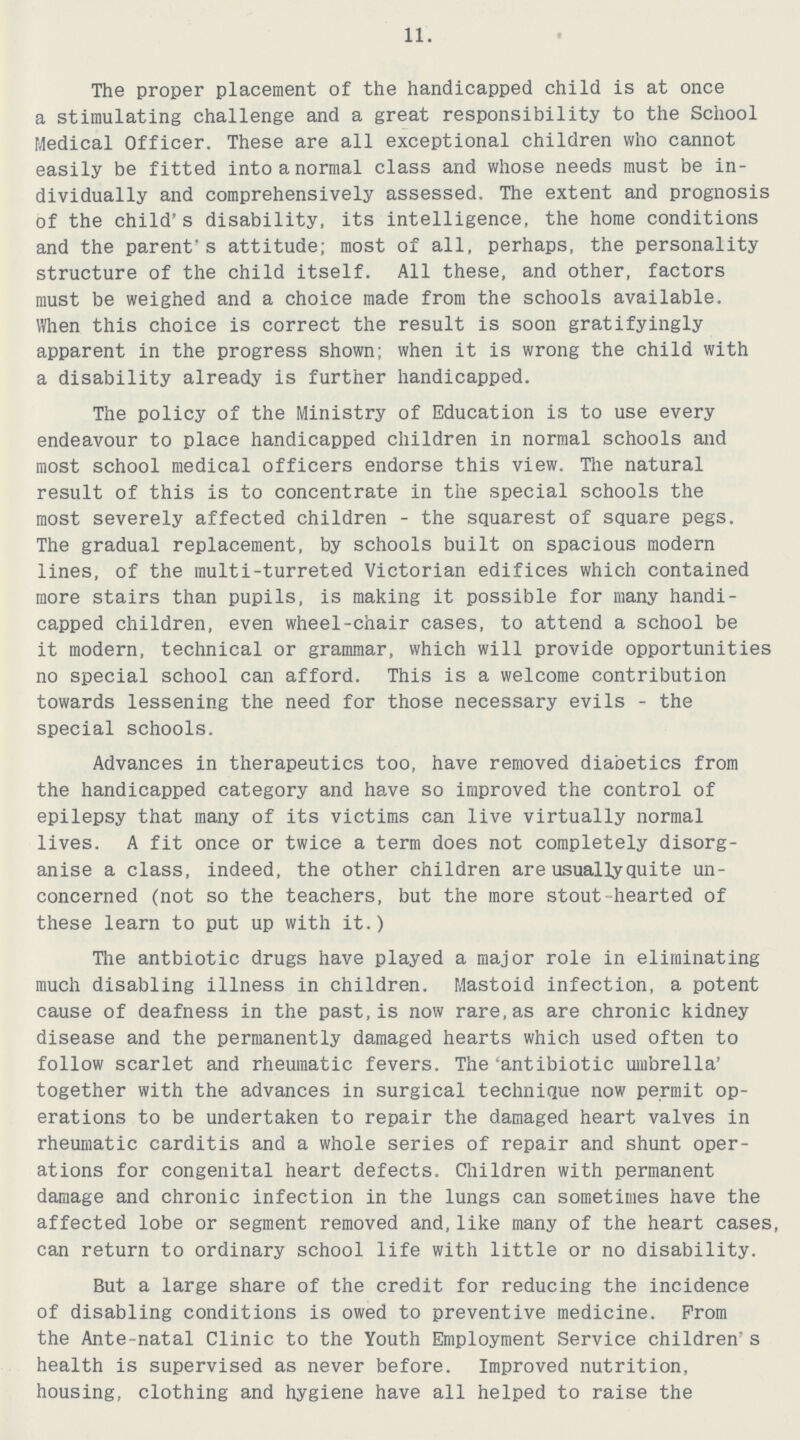 11. The proper placement of the handicapped child is at once a stimulating challenge and a great responsibility to the School Medical Officer. These are all exceptional children who cannot easily be fitted into a normal class and whose needs must be in dividually and comprehensively assessed. The extent and prognosis of the child's disability, its intelligence, the home conditions and the parent's attitude; most of all, perhaps, the personality structure of the child itself. All these, and other, factors must be weighed and a choice made from the schools available. When this choice is correct the result is soon gratifyingly apparent in the progress shown; when it is wrong the child with a disability already is further handicapped. The policy of the Ministry of Education is to use every endeavour to place handicapped children in normal schools and most school medical officers endorse this view. The natural result of this is to concentrate in the special schools the most severely affected children - the squarest of square pegs. The gradual replacement, by schools built on spacious modern lines, of the multi-turreted Victorian edifices which contained more stairs than pupils, is making it possible for many handi capped children, even wheel-chair cases, to attend a school be it modern, technical or grammar, which will provide opportunities no special school can afford. This is a welcome contribution towards lessening the need for those necessary evils - the special schools. Advances in therapeutics too, have removed diabetics from the handicapped category and have so improved the control of epilepsy that many of its victims can live virtually normal lives. A fit once or twice a term does not completely disorg anise a class, indeed, the other children are usuallyquite un concerned (not so the teachers, but the more stout hearted of these learn to put up with it.) The antbiotic drugs have played a major role in eliminating much disabling illness in children. Mastoid infection, a potent cause of deafness in the past,is now rare,as are chronic kidney disease and the permanently damaged hearts which used often to follow scarlet and rheumatic fevers. The 'antibiotic umbrella' together with the advances in surgical technique now permit op erations to be undertaken to repair the damaged heart valves in rheumatic carditis and a whole series of repair and shunt oper ations for congenital heart defects. Children with permanent damage and chronic infection in the lungs can sometimes have the affected lobe or segment removed and,like many of the heart cases, can return to ordinary school life with little or no disability. But a large share of the credit for reducing the incidence of disabling conditions is owed to preventive medicine. Prom the Ante-natal Clinic to the Youth Employment Service children's health is supervised as never before. Improved nutrition, housing, clothing and hygiene have all helped to raise the