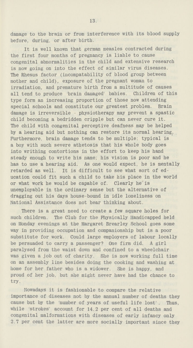 13. damage to the brain or from interference with its blood supply before, during, or after birth. It is well known that german measles contracted during the first four months of pregnancy is liable to cause congenital abnormalities in the child and extensive research is now going on into the effect of similar virus diseases. The Rhesus factor (incompatability of blood group between mother and child), exposure of the pregnant woman to irradiation, and premature birth from a multitude of causes all tend to produce brain damaged' babies. Children of this type form an increasing proportion of those now attending special schools and constitute our greatest problem. Brain damage is irreversible physiotherapy may prevent a spastic child becoming a bedridden cripple but can never cure it. The child with congenital perceptive deafness may be helped by a hearing aid but nothing can restore its normal hearing. Furthermore, brain damage tends to be multiple; typical is a boy with such severe athetosis that his whole body goes into writhing contortions in the effort to keep his hand steady enough to write his name: his vision is poor and he has to use a hearing aid. As one would expect, he is mentally retarded as well. It is difficult to see what sort of ed ucation could fit such a child to take his place in the world or what work he would be capable of. Clearly he is unemployable in the ordinary sense but the alternative of dragging out his days house-bound in idle loneliness on National Assistance does not bear thinking about. There is a great need to create a few square holes for such children. The Club for the Physically Handicapped held on Monday evenings at the Margaret Brearley School goes some way in providing occupation and companionship but is a poor substitute for work. Could large employers of labour locally be persuaded to carry a passenger? One firm did. A girl paralysed from the waist down and confined to a wheelchair was given a job out of charity. She is now working full time on an assembly line besides doing the cooking and washing at home for her father who is a widower. She is happy, and proud of her job, but she might never have had the chance to try. Nowadays it is fashionable to compare the relative importance of diseases not by the annual number of deaths they cause but by the number of years of useful life lost' . Thus, while strokes account for 14.2 per cent of all deaths and congenital malformations with diseases of early infancy only 2.7 per cent the latter are more socially important since they
