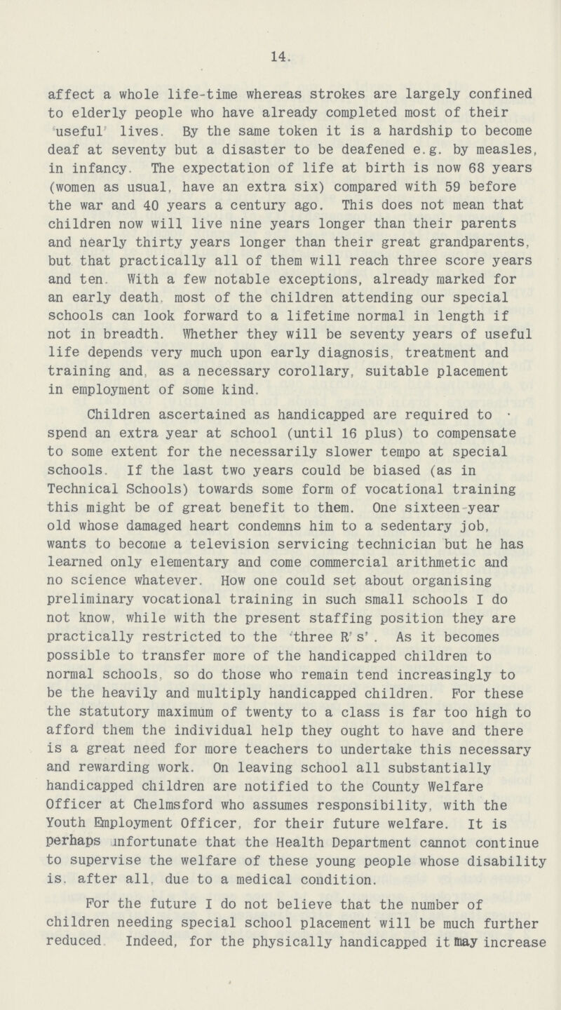 14. affect a whole life-time whereas strokes are largely confined to elderly people who have already completed most of their useful lives. By the same token it is a hardship to become deaf at seventy but a disaster to be deafened e.g. by measles, in infancy. The expectation of life at birth is now 68 years (women as usual, have an extra six) compared with 59 before the war and 40 years a century ago. This does not mean that children now will live nine years longer than their parents and nearly thirty years longer than their great grandparents, but that practically all of them will reach three score years and ten. With a few notable exceptions, already marked for an early death, most of the children attending our special schools can look forward to a lifetime normal in length if not in breadth. Whether they will be seventy years of useful life depends very much upon early diagnosis, treatment and training and, as a necessary corollary, suitable placement in employment of some kind. Children ascertained as handicapped are required to • spend an extra year at school (until 16 plus) to compensate to some extent for the necessarily slower tempo at special schools. If the last two years could be biased (as in Technical Schools) towards some form of vocational training this might be of great benefit to them. One sixteen year old whose damaged heart condemns him to a sedentary job, wants to become a television servicing technician but he has learned only elementary and come commercial arithmetic and no science whatever. How one could set about organising preliminary vocational training in such small schools I do not know, while with the present staffing position they are practically restricted to the three R's' . As it becomes possible to transfer more of the handicapped children to normal schools, so do those who remain tend increasingly to be the heavily and multiply handicapped children. For these the statutory maximum of twenty to a class is far too high to afford them the individual help they ought to have and there is a great need for more teachers to undertake this necessary and rewarding work. On leaving school all substantially handicapped children are notified to the County Welfare Officer at Chelmsford who assumes responsibility, with the Youth Employment Officer, for their future welfare. It is perhaps mfortunate that the Health Department cannot continue to supervise the welfare of these young people whose disability is. after all. due to a medical condition. For the future I do not believe that the number of children needing special school placement will be much further reduced Indeed, for the physically handicapped it may increase