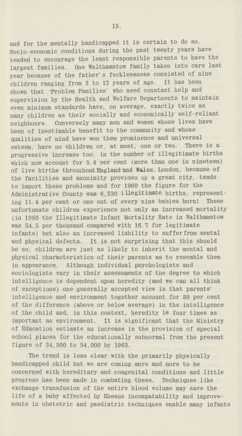 15. and for the mentally handicapped it is certain to do so. Socio-economic conditions during the past twenty years have tended to encourage the least responsible parents to have the largest families. One Walthamstow family taken into care last year because of the father's fecklessness consisted of nine children ranging from 3 to 13 years of age. It has been shown that 'Problem Families' who need constant help and supervision by the Health and Welfare Departments to maintain even minimum standards have, on average, exactly twice as many children as their socially and economically self-reliant neighbours. Conversely many men and women whose lives have been of inestimable benefit to the community and whose qualities of mind have won them prominence and universal esteem, have no children or, at most, one or two. There is a progressive increase too, in the number of illegitimate births which now account for 5.4 Der cent (more than one in nineteen) of live births throu£hout England and Wales. London, because of the facilities and anonimity provided uy a great city, tends to import these problems and for 1960 the figure for the Administrative County was 6,530 illegitimate births, represent ing 11.4 per cent or one out of every nine babies born! These unfortunate children experience not only an increased mortality (in 1960 the Illegitimate Infant Mortality Rate in Walthamstow was 54.5 per thousand compared with 16.7 for legitimate infants) but also an increased liability to suffer from mental and physical defects. It is not surprising that this should be so; children are just as likely to inherit the mental and physical characteristics of their parents as to resemble them in appearance. Although individual psychologists and sociologists vary in their assessments of the degree to which intelligence is dependent upon heredity (and we can all think of exceptions) one generally accepted view is that parents' intelligence and environment together account for 80 per cent of the difference (above or below average) in the intelligence of the child and, in this context, heredity is four times as important as environment. It is significant that the Ministry of Education estimate an increase in the provision of special school places for the educationally subnormal from the present figure of 34,500 to 54,000 by 1965. The trend is less clear with the primarily physically handicapped child but we are coming more and more to be concerned with hereditary and congenital conditions and little progress has been made in combating these. Techniques like exchange transfusion of the entire blood volume may save the life of a baby affected by Rhesus incompatability and improve ments in obstetric and paediatric techniques enable many infants