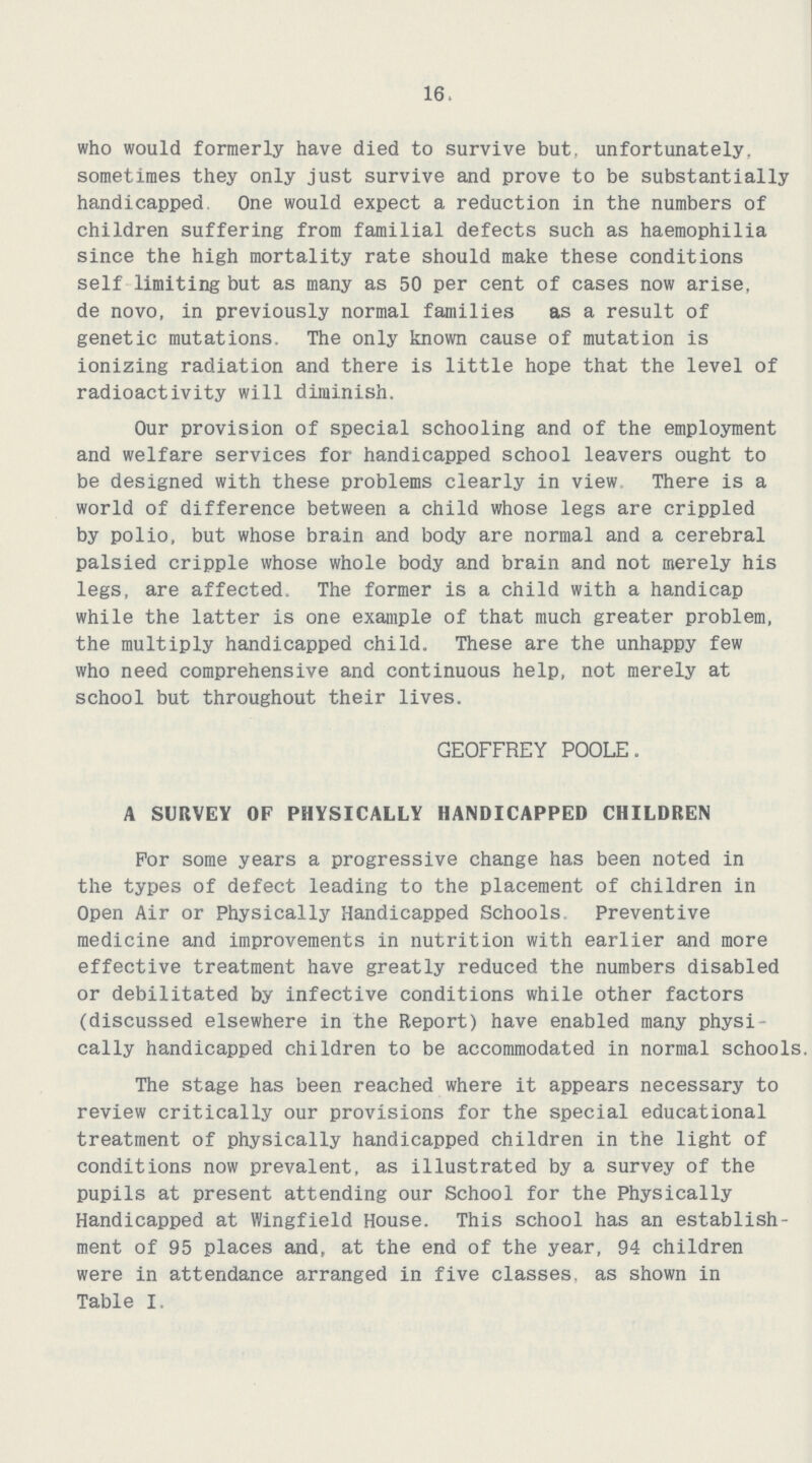 16. who would formerly have died to survive but, unfortunately, sometimes they only just survive and prove to be substantially handicapped. One would expect a reduction in the numbers of children suffering from familial defects such as haemophilia since the high mortality rate should make these conditions self limiting but as many as 50 per cent of cases now arise, de novo, in previously normal families as a result of genetic mutations. The only known cause of mutation is ionizing radiation and there is little hope that the level of radioactivity will diminish. Our provision of special schooling and of the employment and welfare services for handicapped school leavers ought to be designed with these problems clearly in view There is a world of difference between a child whose legs are crippled by polio, but whose brain and body are normal and a cerebral palsied cripple whose whole body and brain and not merely his legs, are affected. The former is a child with a handicap while the latter is one example of that much greater problem, the multiply handicapped child. These are the unhappy few who need comprehensive and continuous help, not merely at school but throughout their lives. GEOFFREY POOLE. A SURVEY OF PHYSICALLY HANDICAPPED CHILDREN For some years a progressive change has been noted in the types of defect leading to the placement of children in Open Air or Physically Handicapped Schools Preventive medicine and improvements in nutrition with earlier and more effective treatment have greatly reduced the numbers disabled or debilitated by infective conditions while other factors (discussed elsewhere in the Report) have enabled many physi cally handicapped children to be accommodated in normal schools. The stage has been reached where it appears necessary to review critically our provisions for the special educational treatment of physically handicapped children in the light of conditions now prevalent, as illustrated by a survey of the pupils at present attending our School for the Physically Handicapped at Wingfield House. This school has an establish ment of 95 places and, at the end of the year, 94 children were in attendance arranged in five classes, as shown in Table I.