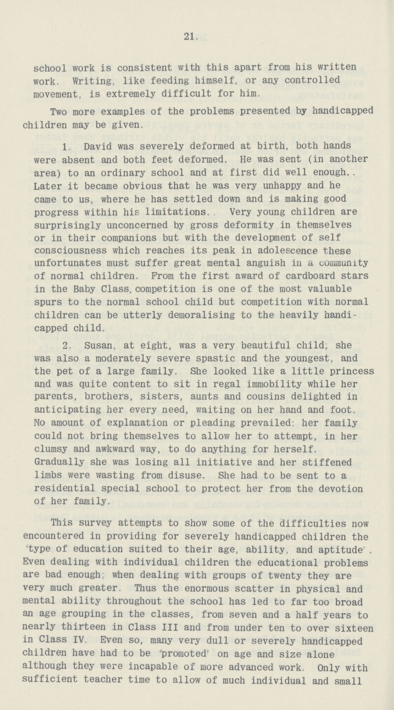 21 school work is consistent with this apart from his written work. Writing, like feeding himself, or any controlled movement, is extremely difficult for him. Two more examples of the problems presented by handicapped children may be given. 1. David was severely deformed at birth, both hands were absent and both feet deformed. He was sent (in another area) to an ordinary school and at first did well enough.. Later it became obvious that he was very unhappy and he came to us, where he has settled down and is making good progress within his limitations. Very young children are surprisingly unconcerned by gross deformity in themselves or in their companions but with the development of self consciousness which reaches its peak in adolescence these unfortunates must suffer great mental anguish in a community of normal children. From the first award of cardboard stars in the Baby Class,competition is one of the most valuable spurs to the normal school child but competition with normal children can be utterly demoralising to the heavily handi capped child. 2. Susan, at eight, was a very beautiful child, she was also a moderately severe spastic and the youngest, and the pet of a large family. She looked like a little princess and was quite content to sit in regal immobility while her parents, brothers, sisters, aunts and cousins delighted in anticipating her every need, waiting on her hand and foot. No amount of explanation or pleading prevailed: her family could not bring themselves to allow her to attempt, in her clumsy and awkward way, to do anything for herself. Gradually she was losing all initiative and her stiffened limbs were wasting from disuse. She had to be sent to a residential special school to protect her from the devotion of her family. This survey attempts to show some of the difficulties now encountered in providing for severely handicapped children the type of education suited to their age, ability, and aptitude . Even dealing with individual children the educational problems are bad enough when dealing with groups of twenty they are very much greater Thus the enormous scatter in physical and mental ability throughout the school has led to far too broad an age grouping in the classes, from seven and a half years to nearly thirteen in Class III and from under ten to over sixteen in Class IV, Even so, many very dull or severely handicapped children have had to be 'promoted' on age and size alone although they were incapable of more advanced work. Only with sufficient teacher time to allow of much individual and small