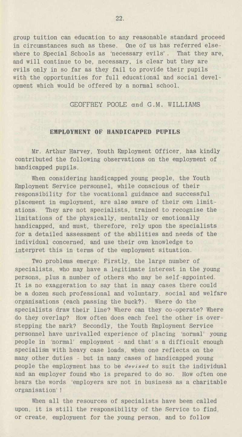 22. group tuition can education to any reasonable standard proceed in circumstances such as these. One of us has referred else where to Special Schools as 'necessary evils'. That they are, and will continue to be, necessary, is clear but they are evils only in so far as they fail to provide their pupils with the opportunities for full educational and social devel opment which would be offered by a normal school. GEOFFREY POOLE and G.M. WILLIAMS EMPLOYMENT OF HANDICAPPED PUPILS Mr. Arthur Harvey, Youth Employment Officer, has kindly contributed the following observations on the employment of handicapped pupils. When considering handicapped young people, the Youth Employment Service personnel, while conscious of their responsibility for the vocational guidance and successful placement in employment, are also aware of their own limit ations They are not specialists, trained to recognise the limitations of the physically, mentally or emotionally handicapped, and must, therefore, rely upon the specialists for a detailed assessment of the abilities and needs of the individual concerned, and use their own knowledge to interpret this in terms of the employment situation. Two problems emerge; Firstly, the large number of specialists, who may have a legitimate interest in the young persons, plus a number of others who may be self appointed. It is no exaggeration to say that in many cases there could be a dozen such professional and voluntary, social and welfare organisations (each passing the buck?). Where do the specialists draw their line? Where can they co-operate? Where do they overlap? How often does each feel the other is over stepping the mark? Secondly, the Youth Employment Service personnel have unrivalled experience of placing normal' young people in normal employment - and that s a difficult enough specialism with heavy case loads, when one reflects on the many other duties - but in many cases of handicapped young people the employment has to be devised to suit the individual and an employer found who is prepared to do so. How often one hears the words employers are not in business as a charitable organisation ! When all the resources of specialists have been called upon, it is still the responsibility of the Service to find or create, employment for the young person, and to follow