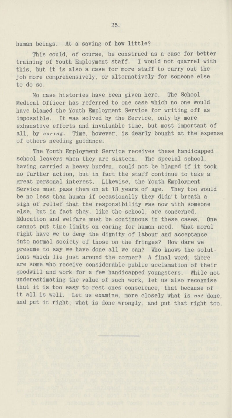 25. human beings. At a saving of how little? This could, of course, be construed as a case for better training of Youth Employment staff. I would not quarrel with this, but it is also a case for more staff to carry out the job more comprehensively, or alternatively for someone else to do so No case histories have been given here. The School Medical Officer has referred to one case which no one would have blamed the Youth Employment Service for writing off as impossible. It was solved by the Service, only by more exhaustive efforts and invaluable time, but most important of all, by caring. Time, however, is dearly bought at the expense of others needing guidance. The Youth Employment Service receives these handicapped school leavers when they are sixteen. The special school, having carried a heavy burden, could not be blamed if it took no further action, but in fact the staff continue to take a great personal interest. Likewise, the Youth Employment Service must pass them on at 18 years of age. They too would be no less than human if occasionally they didn* t breath a sigh of relief that the responsibility was now with someone else, but in fact they, like the school, are concerned. Education and welfare must be continuous in these cases. One cannot put time limits on caring for human need. What moral right have we to deny the dignity of labour and acceptance into normal society of those on the fringes? How dare we presume to say we have done all we can? Who knows the solut ions which lie just around the corner? A final word there are some who receive considerable public acclamation of their goodwill and work for a few handicapped youngsters. While not underestimating the value of such work, let us also recognise that it is too easy to rest ones conscience, that because of it all is well. Let us examine, more closely what is not done, and put it right, what is done wrongly, and put that right too.