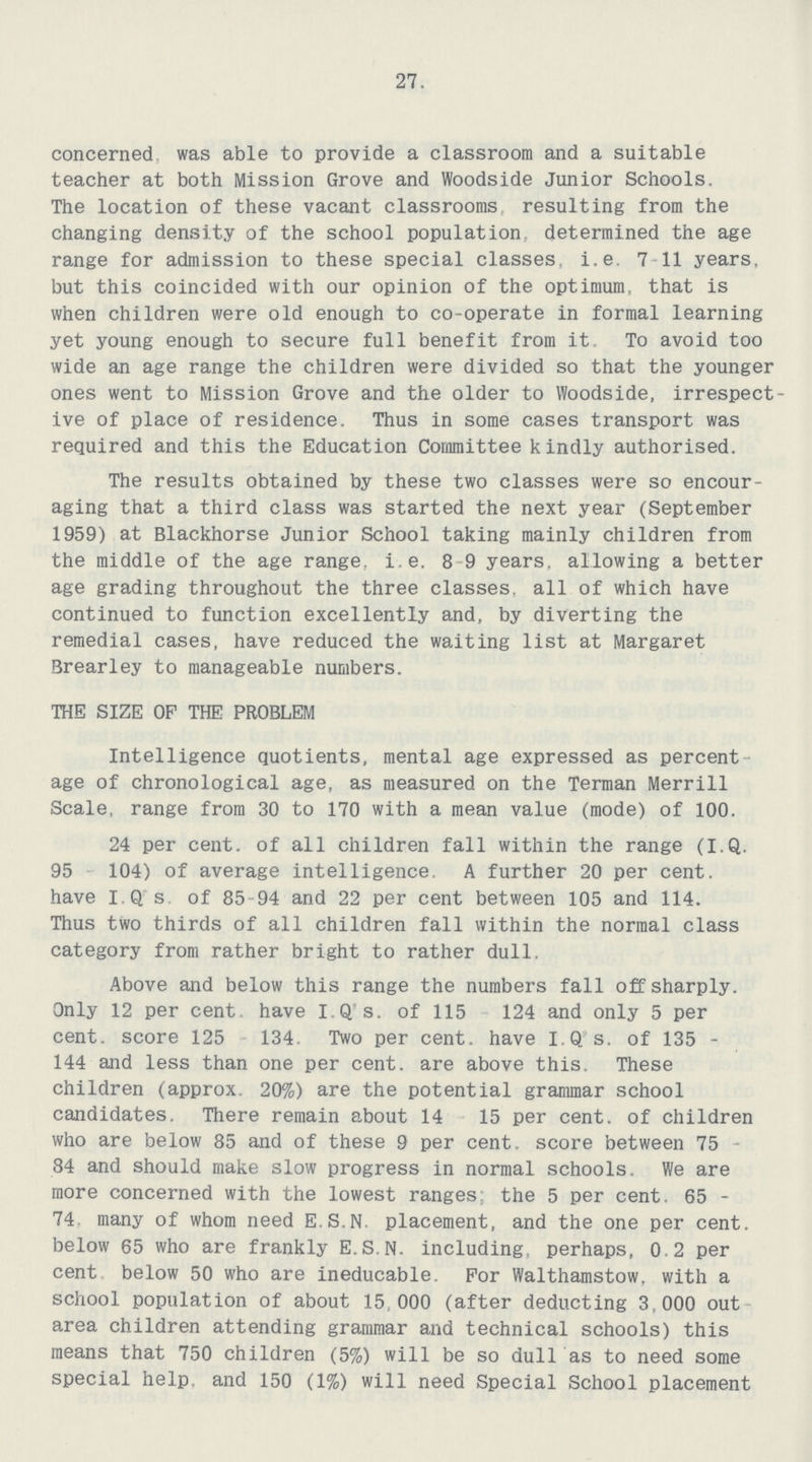27. concerned was able to provide a classroom and a suitable teacher at both Mission Grove and Woodside Junior Schools. The location of these vacant classrooms resulting from the changing density of the school population determined the age range for admission to these special classes. i.e. 7-11 years, but this coincided with our opinion of the optimum, that is when children were old enough to co-operate in formal learning yet young enough to secure full benefit from it. To avoid too wide an age range the children were divided so that the younger ones went to Mission Grove and the older to Woodside, irrespect ive of place of residence. Thus in some cases transport was required and this the Education Committee kindly authorised. The results obtained by these two classes were so encour aging that a third class was started the next year (September 1959) at Blackhorse Junior School taking mainly children from the middle of the age range, i.e. 8-9 years, allowing a better age grading throughout the three classes, all of which have continued to function excellently and, by diverting the remedial cases, have reduced the waiting list at Margaret Brearley to manageable numbers. THE SIZE OP THE PROBLEM Intelligence quotients, mental age expressed as percent age of chronological age, as measured on the Terman Merrill Scale, range from 30 to 170 with a mean value (mode) of 100. 24 per cent. of all children fall within the range (I.Q. 95 104) of average intelligence. A further 20 per cent. have I.Q.s. of 85-94 and 22 per cent between 105 and 114. Thus two thirds of all children fall within the normal class category from rather bright to rather dull. Above and below this range the numbers fall off sharply. Only 12 per cent. have I.Q s. of 115 124 and only 5 per cent. score 125 134. Two per cent. have I.Q s. of 135 144 and less than one per cent. are above this. These children (approx. 20%) are the potential grammar school candidates. There remain about 14 15 per cent. of children who are below 85 and of these 9 per cent. score between 75 84 and should make slow progress in normal schools. We are more concerned with the lowest ranges; the 5 per cent. 65 74 many of whom need E.S.N. placement, and the one per cent. below 65 who are frankly E.S.N, including, perhaps, 0.2 per cent below 50 who are ineducable. For Walthamstow, with a school population of about 15 000 (after deducting 3,000 out area children attending grammar and technical schools) this means that 750 children (5%) will be so dull as to need some special help and 150 (1%) will need Special School placement