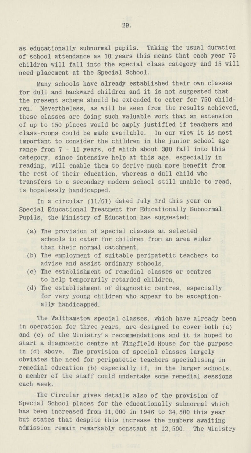 29. as educationally subnormal pupils. Taking the usual duration of school attendance as 10 years this means that each year 75 children will fall into the special class category and 15 will need placement at the Special School. Many schools have already established their own classes for dull and backward children and it is not suggested that the present scheme should be extended to cater for 750 child ren. Nevertheless, as will be seen from the results achieved, these classes are doing such valuable work that an extension of up to 150 places would be amply justified if teachers and class rooms could be made available. In our view it is most important to consider the children in the junior school age range from 7 11 years, of which about 300 fall into this category, since intensive help at this age. especially in reading, will enable them to derive much more benefit from the rest of their education, whereas a dull child who transfers to a secondary modern school still unable to read, is hopelessly handicapped. In a circular (11/61) dated July 3rd this year on Special Educational Treatment for Educationally Subnormal Pupils, the Ministry of Education has suggested: (a) The provision of special classes at selected schools to cater for children from an area wider than their normal catchment, (b) The employment of suitable peripatetic teachers to advise and assist ordinary schools, (c) The establishment of remedial classes or centres to help temporarily retarded children, (d) The establishment of diagnostic centres, especially for very young children who appear to be exception ally handicapped. The Walthamstow special classes, which have already been in operation for three years, are designed to cover both (a) and (c) of the Ministry's recommendations and it is hoped to start a diagnostic centre at Wingfield House for the purpose in (d) above. The provision of special classes largely obviates the need for peripatetic teachers specialising in remedial education (b) especially if, in the larger schools, a member of the staff could undertake some remedial sessions each week. The Circular gives details also of the provision of Special School places for the educationally subnormal which has been increased from 11,000 in 1946 to 34,500 this year but states that despite this increase the numbers awaiting admission remain remarkably constant at 12,500 The Ministry