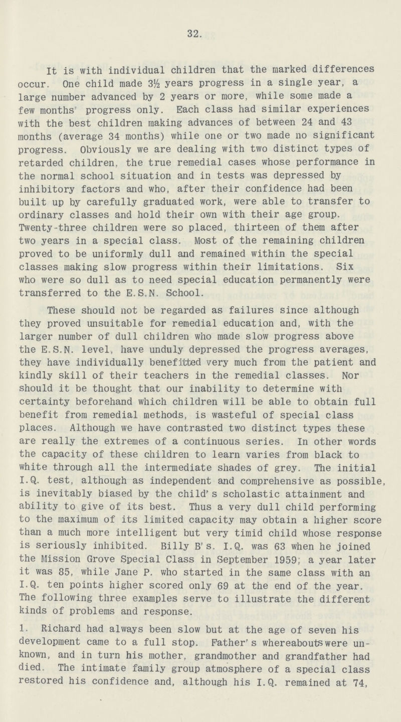 32. It is with individual children that the marked differences occur. One child made 3½ years progress in a single year, a large number advanced by 2 years or more, while some made a few months' progress only. Each class had similar experiences with the best children making advances of between 24 and 43 months (average 34 months) while one or two made no significant progress. Obviously we are dealing with two distinct types of retarded children, the true remedial cases whose performance in the normal school situation and in tests was depressed by inhibitory factors and who, after their confidence had been built up by carefully graduated work, were able to transfer to ordinary classes and hold their own with their age group. Twenty-three children were so placed, thirteen of them after two years in a special class. Most of the remaining children proved to be uniformly dull and remained within the special classes making slow progress within their limitations. Six who were so dull as to need special education permanently were transferred to the E.S.N. School. These should not be regarded as failures since although they proved unsuitable for remedial education and, with the larger number of dull children who made slow progress above the E.S.N. level, have unduly depressed the progress averages, they have individually benefitted very much from the patient and kindly skill of their teachers in the remedial classes. Nor should it be thought that our inability to determine with certainty beforehand which children will be able to obtain full benefit from remedial methods, is wasteful of special class places. Although we have contrasted two distinct types these are really the extremes of a continuous series. In other words the capacity of these children to learn varies from black to white through all the intermediate shades of grey. The initial I.Q. test, although as independent and comprehensive as possible, is inevitably biased by the child's scholastic attainment and ability to give of its best. Thus a very dull child performing to the maximum of its limited capacity may obtain a higher score than a much more intelligent but very timid child whose response is seriously inhibited. Billy B's. I.Q. was 63 when he joined the Mission Grove Special Class in September 1959; a year later it was 85, while Jane P. who started in the same class with an I.Q. ten points higher scored only 69 at the end of the year. The following three examples serve to illustrate the different kinds of problems and response. 1. Richard had always been slow but at the age of seven his development came to a full stop. Father's whereabouts were un known, and in turn his mother, grandmother and grandfather had died. The intimate family group atmosphere of a special class restored his confidence and, although his I.Q. remained at 74,