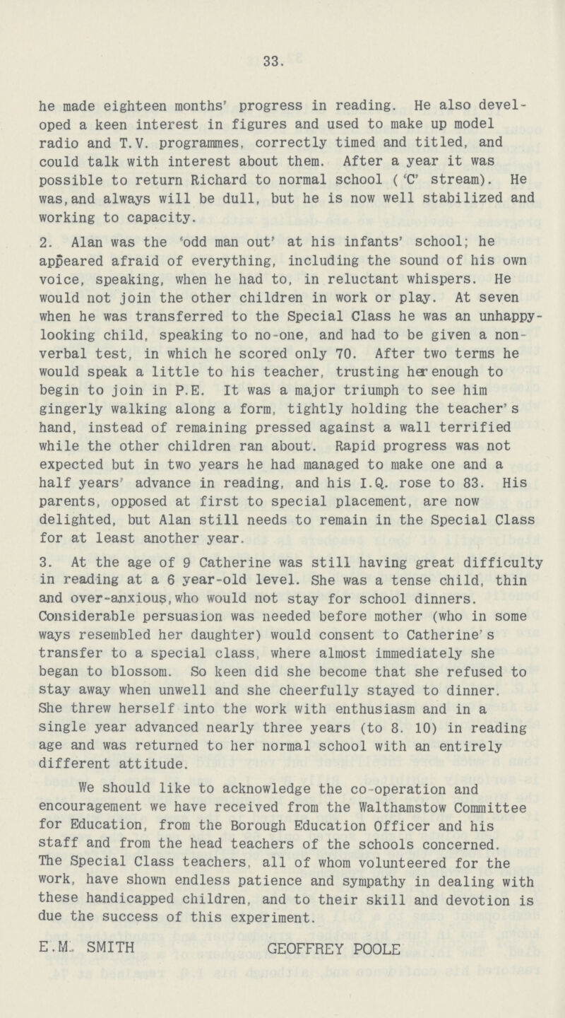 33. he made eighteen months' progress in reading. He also devel oped a keen interest in figures and used to make up model radio and T.V. programmes, correctly timed and titled, and could talk with interest about them. After a year it was possible to return Richard to normal school ('C' stream). He was,and always will be dull, but he is now well stabilized and working to capacity. 2. Alan was the 'odd man out' at his infants' school; he appeared afraid of everything, including the sound of his own voice, speaking, when he had to, in reluctant whispers. He would not join the other children in work or play. At seven when he was transferred to the Special Class he was an unhappy looking child, speaking to no-one, and had to be given a non verbal test, in which he scored only 70. After two terms he would speak a little to his teacher, trusting her enough to begin to join in P.E. It was a major triumph to see him gingerly walking along a form, tightly holding the teacher's hand, instead of remaining pressed against a wall terrified while the other children ran about. Rapid progress was not expected but in two years he had managed to make one and a half years' advance in reading, and his I.Q. rose to 83. His parents, opposed at first to special placement, are now delighted, but Alan still needs to remain in the Special Class for at least another year. 3. At the age of 9 Catherine was still having great difficulty in reading at a 6 year-old level. She was a tense child, thin and over-anxious,who would not stay for school dinners. Considerable persuasion was needed before mother (who in some ways resembled her daughter) would consent to Catherine's transfer to a special class, where almost immediately she began to blossom. So keen did she become that she refused to stay away when unwell and she cheerfully stayed to dinner. She threw herself into the work with enthusiasm and in a single year advanced nearly three years (to 8. 10) in reading age and was returned to her normal school with an entirely different attitude. We should like to acknowledge the co -operation and encouragement we have received from the Walthamstow Committee for Education, from the Borough Education Officer and his staff and from the head teachers of the schools concerned. The Special Class teachers, all of whom volunteered for the work, have shown endless patience and sympathy in dealing with these handicapped children, and to their skill and devotion is due the success of this experiment. E. M. SMITH GEOFFREY POOLE