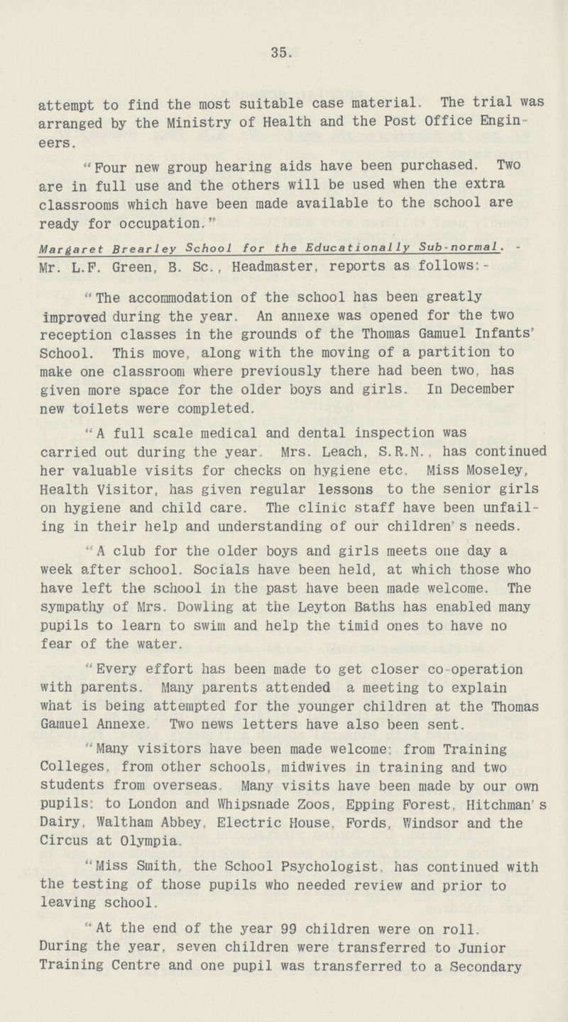 35. attempt to find the most suitable case material. The trial was arranged by the Ministry of Health and the Post Office Engin eers. Four new group hearing aids have been purchased. Two are in full use and the others will be used when the extra classrooms which have been made available to the school are ready for occupation. Margaret Brearley School for the Educationally Subnormal.- Mr. L.F. Green, B. Sc., Headmaster, reports as follows:- The accommodation of the school has been greatly improved during the year. An annexe was opened for the two reception classes in the grounds of the Thomas Gamuel Infants' School. This move, along with the moving of a partition to make one classroom where previously there had been two, has given more space for the older boys and girls. In December new toilets were completed. A full scale medical and dental inspection was carried out during the year. Mrs. Leach, S.R.N., has continued her valuable visits for checks on hygiene etc. Miss Moseley, Health Visitor, has given regular lessons to the senior girls on hygiene and child care. The clinic staff have been unfail ing in their help and understanding of our children's needs. A club for the older boys and girls meets one day a week after school. Socials have been held, at which those who have left the school in the past have been made welcome. The sympathy of Mrs. Dowling at the Leyton Baths has enabled many pupils to learn to swim and help the timid ones to have no fear of the water. Every effort has been made to get closer co operation with parents. Many parents attended a meeting to explain what is being attempted for the younger children at the Thomas Gamuel Annexe. Two news letters have also been sent. Many visitors have been made welcome: from Training Colleges, from other schools, midwives in training and two students from overseas. Many visits have been made by our own pupils; to London and Whipsnade Zoos, Epping Forest. Hitchman's Dairy, Waltham Abbey, Electric House. Fords, Windsor and the Circus at Olympia. Miss Smith, the School Psychologist, has continued with the testing of those pupils who needed review and prior to leaving school. At the end of the year 99 children were on roll. During the year, seven children were transferred to Junior Training Centre and one pupil was transferred to a Secondary