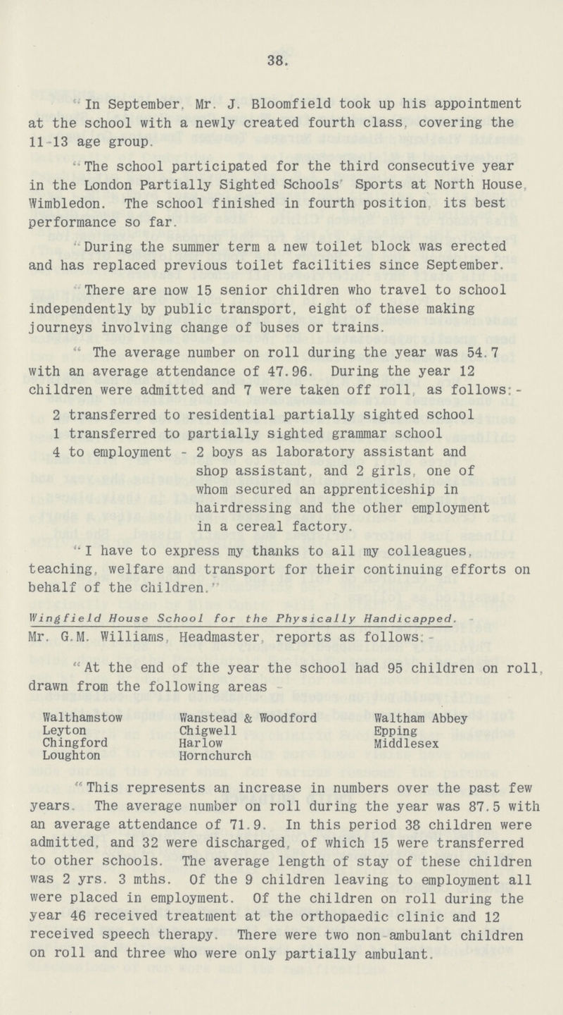 38. In September. Mr. J. Bloomfield took up his appointment at the school with a newly created fourth class, covering the 11-13 age group. The school participated for the third consecutive year in the London Partially Sighted Schools Sports at North House Wimbledon. The school finished in fourth position its best performance so far. During the summer term a new toilet block was erected and has replaced previous toilet facilities since September. There are now 15 senior children who travel to school independently by public transport, eight of these making journeys involving change of buses or trains. The average number on roll during the year was 54.7 with an average attendance of 47.96. During the year 12 children were admitted and 7 were taken off roll as follows;- 2 transferred to residential partially sighted school 1 transferred to partially sighted grammar school 4 to employment - 2 boys as laboratory assistant and shop assistant, and 2 girls, one of whom secured an apprenticeship in hairdressing and the other employment in a cereal factory. I have to express my thanks to ail my colleagues, teaching, welfare and transport for their continuing efforts on behalf of the children. Wing field House School for the Physically Handicapped. Mr. G.M. Williams, Headmaster, reports as follows, At the end of the year the school had 95 children on roll drawn from the following areas Walthamstow Leyton Chingford Loughton Wanstead & Woodford Chigwell Harlow Hornchurch Waltham Abbey Epping Middlesex This represents an increase in numbers over the past few years. The average number on roll during the year was 87.5 with an average attendance of 71.9. In this period 38 children were admitted, and 32 were discharged, of which 15 were transferred to other schools. The average length of stay of these children was 2 yrs. 3 mths. Of the 9 children leaving to employment all were placed in employment. Of the children on roll during the year 46 received treatment at the orthopaedic clinic and 12 received speech therapy. There were two non ambulant children on roll and three who were only partially ambulant.