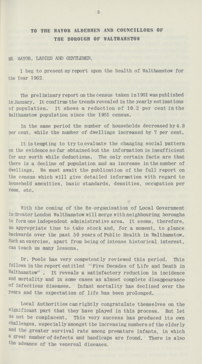 5 TO THE MAYOR ALDERMEN AND COUNCILLORS OF THE BOROUGH OF WALTHAMSTOW MR MAYOR, LADIES AND GENTLEMEN, I beg to present my report upon the health of Walthamstow for the Year 1962. The preliminary report on the census taken in 1961 was published in January. It confirms the trends revealed in the yearly estimations of population. It shows a reduction of 10.2 per cent in the lalthamstow population since the 1951 census. In the same period the number of households decreased by 4.8 per cent, while the number of dwellings increased by 7 per cent. It is tempting to try to evaluate the changing social pattern on the evidence so far obtained but the information is insufficient for any worth while deductions. The only certain facts are that there is a decline of population and an increase in the number of dwellings. We must await the publication of the full report on the census which will give detailed information with regard to household amenities, basic standards, densities, occupation per room, etc. With the coming of the Re-organisation of Local Government in Greater London Walthamstow will merge with neighbouring boroughs to form one independent administrative area. It seems, therefore, an appropriate time to take stock and, for a moment, to glance backwards over the past 50 years of Public Health in Walthamstow. Such an exercise, apart from being of intense historical interest, can teach us many lessons. Dr. Poole has very competently reviewed this period. This follows in the report entitled Five Decades of Life and Death in Walthamstow . It reveals a satisfactory reduction in incidence and mortality and in some cases an almost complete disappearance of infectious diseases. Infant mortality has declined over the years and the expectation of life has been prolonged. Local Authorities can rightly congratulate themselves on the significant part that they have played in this process. But let us not be complacent. This very success has produced its own challenges, especially amongst the increasing numbers of the elderly and the greater survival rate among premature infants, in which a great number of defects and handicaps are found. There is also the advance of the venereal diseases.