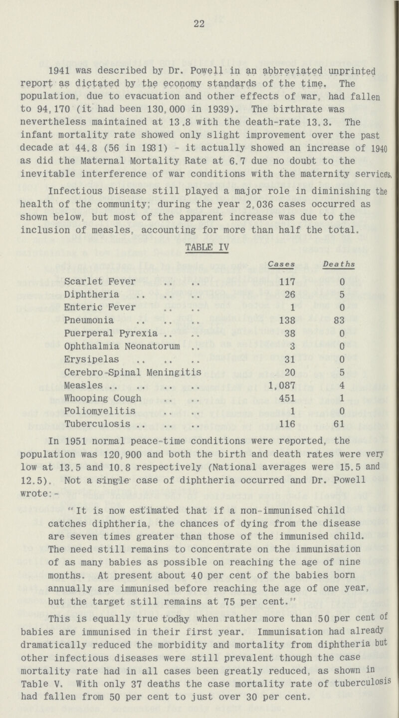 22 1941 was described by Dr. Powell in an abbreviated unprinted report as dictated by the economy standards of the time. The population, due to evacuation and other effects of war. had fallen to 94,170 (it had been 130,000 in 1939). The birthrate was nevertheless maintained at 13.8 with the death-rate 13.3. The infant mortality rate showed only slight improvement over the past decade at 44.8 (56 in 1981) - it actually showed an increase of 1940 as did the Maternal Mortality Rate at 6.7 due no doubt to the inevitable interference of war conditions with the maternity servicss, Infectious Disease still played a major role in diminishing the health of the community; during the year 2,036 cases occurred as shown below, but most of the apparent increase was due to the inclusion of measles, accounting for more than half the total. TABLE IV Cases Deaths Scarlet Fever 117 0 Diphtheria 26 5 Enteric Fever 1 0 Pneumonia 138 83 Puerperal Pyrexia 38 0 Ophthalmia Neonatorum 3 0 Erysipelas 31 0 Cerebro-Spinal Meningitis 20 5 Measles 1,087 4 Whooping Cough 451 1 Poliomyelitis 1 0 Tuberculosis 116 61 In 1951 normal peace-time conditions were reported, the population was 120,900 and both the birth and death rates were very low at 13.5 and 10.8 respectively (National averages were 15.5 and 12.5). Not a single case of diphtheria occurred and Dr. Powell wrote:- It is now estimated that if a non-immunised child catches diphtheria, the chances of dying from the disease are seven times greater than those of the immunised child. The need still remains to concentrate on the immunisation of as many babies as possible on reaching the age of nine months. At present about 40 per cent of the babies born annually are immunised before reaching the age of one year, but the target still remains at 75 per cent. This is equally true today when rather more than 50 per cent of babies are immunised in their first year. Immunisation had already dramatically reduced the morbidity and mortality from diphtheria but other infectious diseases were still prevalent though the case mortality rate had in all cases been greatly reduced, as shown in Table V. With only 37 deaths the case mortality rate of tuberculosis had fallen from 50 per cent to just over 30 per cent.