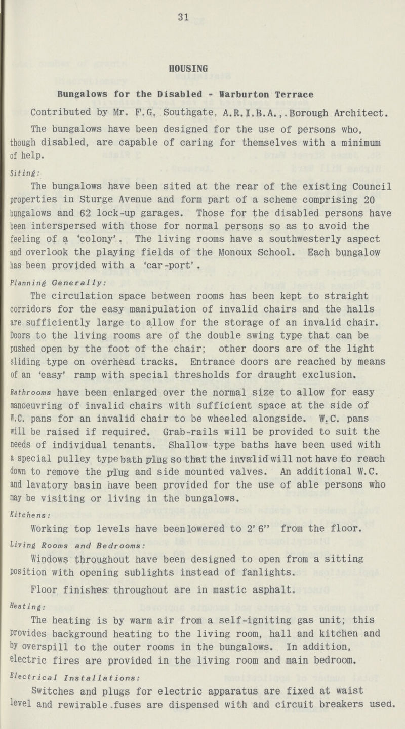 31 HOUSING Bungalows for the Disabled - Warburton Terrace Contributed by Mr. F.G. Southgate, A.R.I.B.A.,Borough Architect. The bungalows have been designed for the use of persons who, though disabled, are capable of caring for themselves with a minimum of help. Siting: The bungalows have been sited at the rear of the existing Council properties in Sturge Avenue and form part of a scheme comprising 20 bungalows and 62 lock-up garages. Those for the disabled persons have been interspersed with those for normal persons so as to avoid the feeling of a 'colony'. The living rooms have a southwesterly aspect and overlook the playing fields of the Monoux School. Each bungalow has been provided with a 'car-port' . Planning Generally: The circulation space between rooms has been kept to straight corridors for the easy manipulation of invalid chairs and the halls are sufficiently large to allow for the storage of an invalid chair. Doors to the living rooms are of the double swing type that can be pushed open by the foot of the chair; other doors are of the light sliding type on overhead tracks. Entrance doors are reached by means of an 'easy' ramp with special thresholds for draught exclusion. Bathrooms have been enlarged over the normal size to allow for easy manoeuvring of invalid chairs with sufficient space at the side of W.C. pans for an invalid chair to be wheeled alongside. W.C. pans will be raised if required. Grab-rails will be provided to suit the needs of individual tenants. Shallow type baths have been used with a special pulley type bath plug so that the invalid will not have to reach down to remove the plug and side mounted valves. An additional W.C. and lavatory basin have been provided for the use of able persons who may be visiting or living in the bungalows. Kitchens: Working top levels have been lowered to 2'6 from the floor. Living Rooms and Bedrooms: Windows throughout have been designed to open from a sitting position with opening sublights instead of fanlights. Floor finishes throughout are in mastic asphalt. Heating: The heating is by warm air from a self-igniting gas unit; this provides background heating to the living room, hall and kitchen and by overspill to the outer rooms in the bungalows. In addition, electric fires are provided in the living room and main bedroom. Electrica1 Installations: Switches and plugs for electric apparatus are fixed at waist level and rewirable fuses are dispensed with and circuit breakers used.