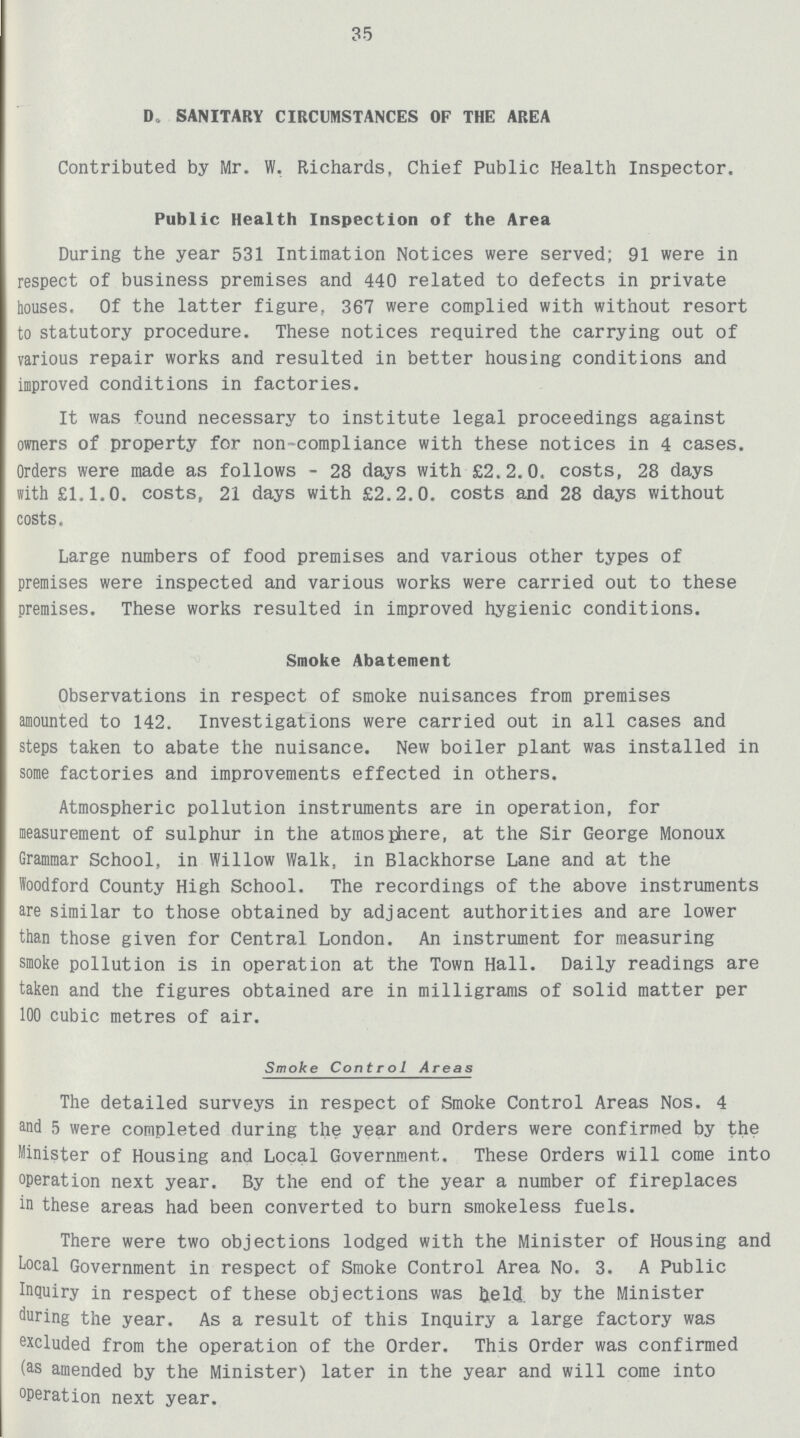 35 D. SANITARY CIRCUMSTANCES OF THE AREA Contributed by Mr. W. Richards, Chief Public Health Inspector. Public Health Inspection of the Area During the year 531 Intimation Notices were served; 91 were in respect of business premises and 440 related to defects in private houses. Of the latter figure, 367 were complied with without resort to statutory procedure. These notices required the carrying out of various repair works and resulted in better housing conditions and improved conditions in factories. It was found necessary to institute legal proceedings against owners of property for non-compliance with these notices in 4 cases. Orders were made as follows - 28 days with £2.2.0. costs, 28 days with £1.1.0. costs, 21 days with £2.2.0. costs and 28 days without costs. Large numbers of food premises and various other types of premises were inspected and various works were carried out to these premises. These works resulted in improved hygienic conditions. Smoke Abatement Observations in respect of smoke nuisances from premises amounted to 142. Investigations were carried out in all cases and steps taken to abate the nuisance. New boiler plant was installed in some factories and improvements effected in others. Atmospheric pollution instruments are in operation, for measurement of sulphur in the atmosphere, at the Sir George Monoux Grammar School, in Willow Walk, in Blackhorse Lane and at the Woodford County High School. The recordings of the above instruments are similar to those obtained by adjacent authorities and are lower than those given for Central London. An instrument for measuring smoke pollution is in operation at the Town Hall. Daily readings are taken and the figures obtained are in milligrams of solid matter per 100 cubic metres of air. Smoke Control Areas The detailed surveys in respect of Smoke Control Areas Nos. 4 and 5 were completed during the year and Orders were confirmed by the Minister of Housing and Local Government. These Orders will come into operation next year. By the end of the year a number of fireplaces in these areas had been converted to burn smokeless fuels. There were two objections lodged with the Minister of Housing and Local Government in respect of Smoke Control Area No. 3. A Public Inquiry in respect of these objections was held by the Minister during the year. As a result of this Inquiry a large factory was excluded from the operation of the Order. This Order was confirmed (as amended by the Minister) later in the year and will come into operation next year.