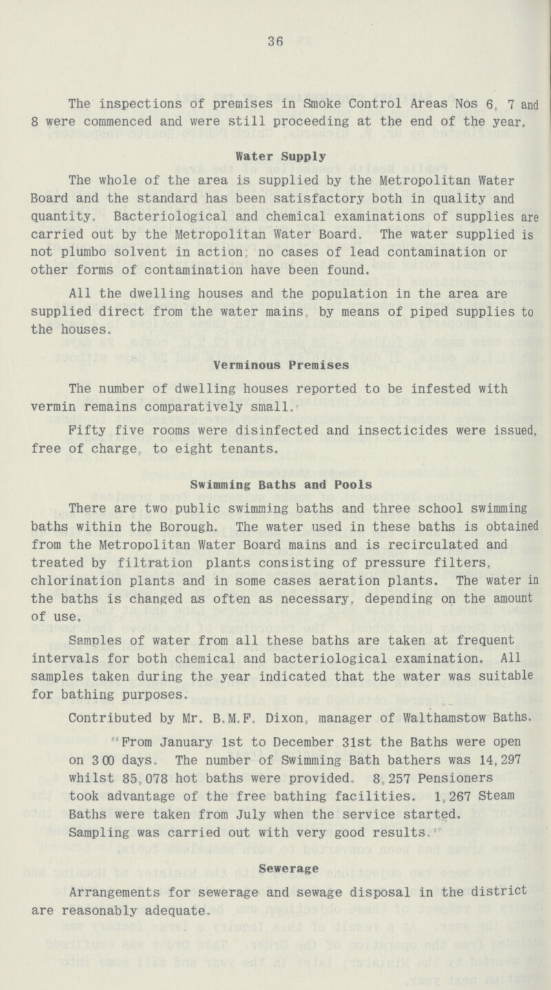 36 The inspections of premises in Smoke Control Areas Nos 6, 7 and 8 were commenced and were still proceeding at the end of the year. Water Supply The whole of the area is supplied by the Metropolitan Water Board and the standard has been satisfactory both in quality and quantity. Bacteriological and chemical examinations of supplies are carried out by the Metropolitan Water Board. The water supplied is not plumbo solvent in action; no cases of lead contamination or other forms of contamination have been found. All the dwelling houses and the population in the area are supplied direct from the water mains, by means of piped supplies to the houses. Verminous Premises The number of dwelling houses reported to be infested with vermin remains comparatively small. Fifty five rooms were disinfected and insecticides were issued, free of charge to eight tenants. Swimming Baths and Pools There are two public swimming baths and three school swimming baths within the Borough. The water used in these baths is obtained from the Metropolitan Water Board mains and is recirculated and treated by filtration plants consisting of pressure filters, chlorination plants and in some cases aeration plants. The water in the baths is changed as often as necessary, depending on the amount of use. Samples of water from all these baths are taken at frequent intervals for both chemical and bacteriological examination. All samples taken during the year indicated that the water was suitable for bathing purposes. Contributed by Mr. B.M.F. Dixon, manager of Walthamstow Baths. From January 1st to December 31st the Baths were open on 3 00 days. The number of Swimming Bath bathers was 14,297 whilst 85,078 hot baths were provided. 8,257 Pensioners took advantage of the free bathing facilities. 1,267 Steam Baths were taken from July when the service started. Sampling was carried out with very good results. Sewerage Arrangements for sewerage and sewage disposal in the district are reasonably adequate.