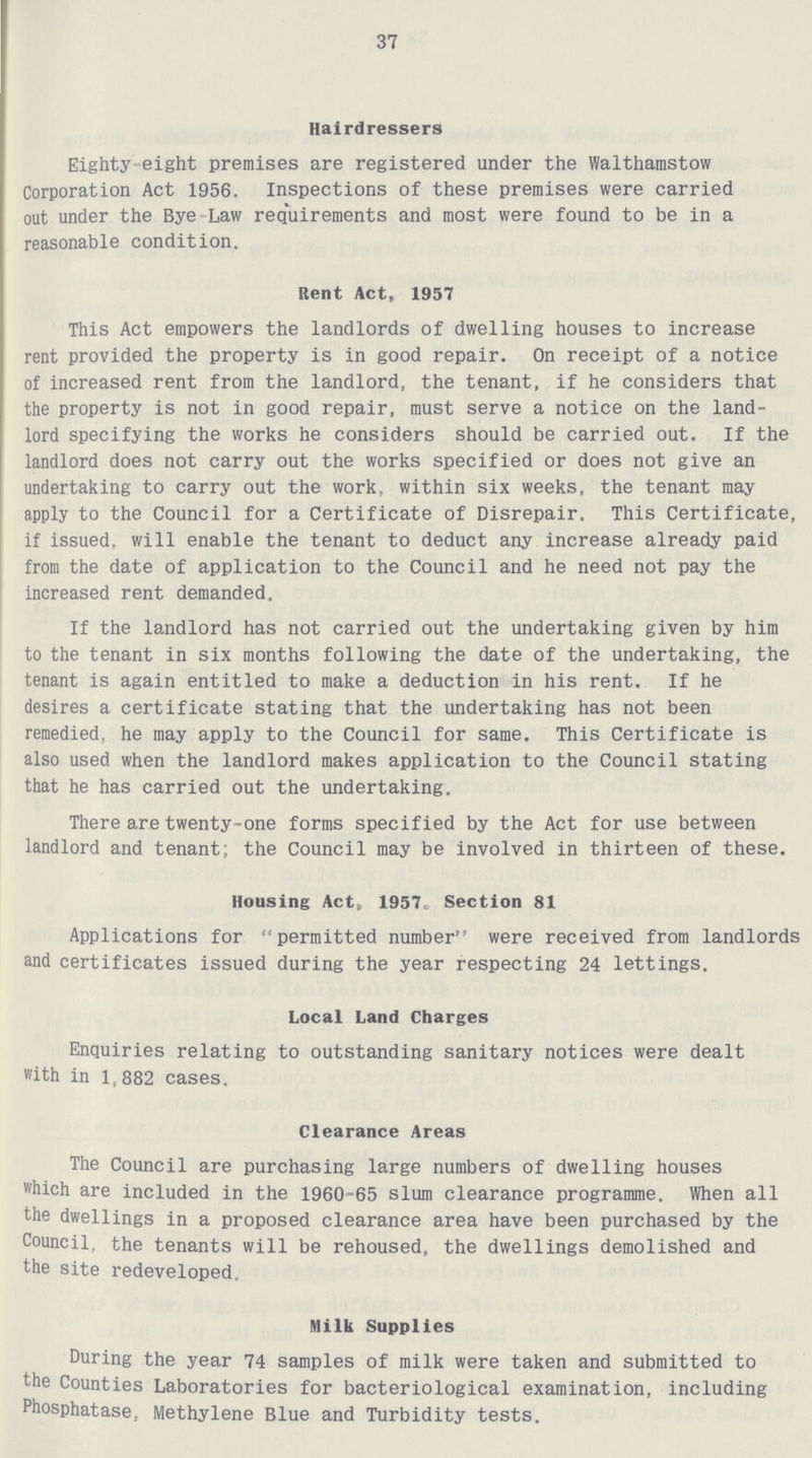 37 Hairdressers Eighty eight premises are registered under the Walthamstow Corporation Act 1956. Inspections of these premises were carried out under the Bye Law requirements and most were found to be in a reasonable condition. Rent Act, 1957 This Act empowers the landlords of dwelling houses to increase rent provided the property is in good repair. On receipt of a notice of increased rent from the landlord, the tenant, if he considers that the property is not in good repair, must serve a notice on the land lord specifying the works he considers should be carried out. If the landlord does not carry out the works specified or does not give an undertaking to carry out the work, within six weeks, the tenant may apply to the Council for a Certificate of Disrepair. This Certificate, if issued, will enable the tenant to deduct any increase already paid from the date of application to the Council and he need not pay the increased rent demanded. If the landlord has not carried out the undertaking given by him to the tenant in six months following the date of the undertaking, the tenant is again entitled to make a deduction in his rent. If he desires a certificate stating that the undertaking has not been remedied, he may apply to the Council for same. This Certificate is also used when the landlord makes application to the Council stating that he has carried out the undertaking. There are twenty-one forms specified by the Act for use between landlord and tenant; the Council may be involved in thirteen of these. Housing Act, 1957. Section 81 Applications for permitted number were received from landlords and certificates issued during the year respecting 24 lettings. Local Land Charges Enquiries relating to outstanding sanitary notices were dealt with in 1,882 cases. Clearance Areas The Council are purchasing large numbers of dwelling houses which are included in the 1960-65 slum clearance programme. When all the dwellings in a proposed clearance area have been purchased by the Council, the tenants will be rehoused, the dwellings demolished and the site redeveloped. Milk Supplies During the year 74 samples of milk were taken and submitted to the Counties Laboratories for bacteriological examination, including Phosphatase, Methylene Blue and Turbidity tests.