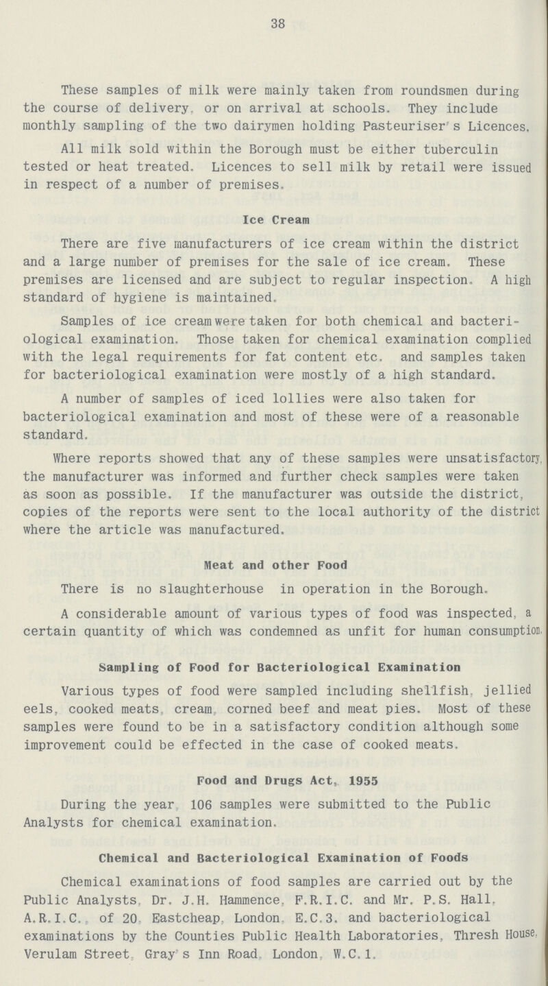 38 These samples of milk were mainly taken from roundsmen during the course of delivery, or on arrival at schools. They include monthly sampling of the two dairymen holding Pasteuriser's Licences. All milk sold within the Borough must be either tuberculin tested or heat treated. Licences to sell milk by retail were issued in respect of a number of premises. Ice Cream There are five manufacturers of ice cream within the district and a large number of premises for the sale of ice cream. These premises are licensed and are subject to regular inspection, A high standard of hygiene is maintained. Samples of ice cream were taken for both chemical and bacteri ological examination. Those taken for chemical examination complied with the legal requirements for fat content etc. and samples taken for bacteriological examination were mostly of a high standard. A number of samples of iced lollies were also taken for bacteriological examination and most of these were of a reasonable standard. Where reports showed that any of these samples were unsatisfactory, the manufacturer was informed and further check samples were taken as soon as possible. If the manufacturer was outside the district, copies of the reports were sent to the local authority of the district where the article was manufactured. Meat and other Food There is no slaughterhouse in operation in the Borough. A considerable amount of various types of food was inspected, a certain quantity of which was condemned as unfit for human consumption. Sampling of Food for Bacteriological Examination Various types of food were sampled including shellfish, jellied eels, cooked meats cream corned beef and meat pies. Most of these samples were found to be in a satisfactory condition although some improvement could be effected in the case of cooked meats. Food and Drugs Act, 1955 During the year 106 samples were submitted to the Public Analysts for chemical examination. Chemical and Bacteriological Examination of Foods Chemical examinations of food samples are carried out by the Public Analysts, Dr. J.H. Hammence, F.R.I.C. and Mr. P.S. Hall, A.R.I.C., of 20 Eastcheap, London, E.C.3. and bacteriological examinations by the Counties Public Health Laboratories, Thresh House. Verulam Street, Gray's Inn Road, London, W.C.1.