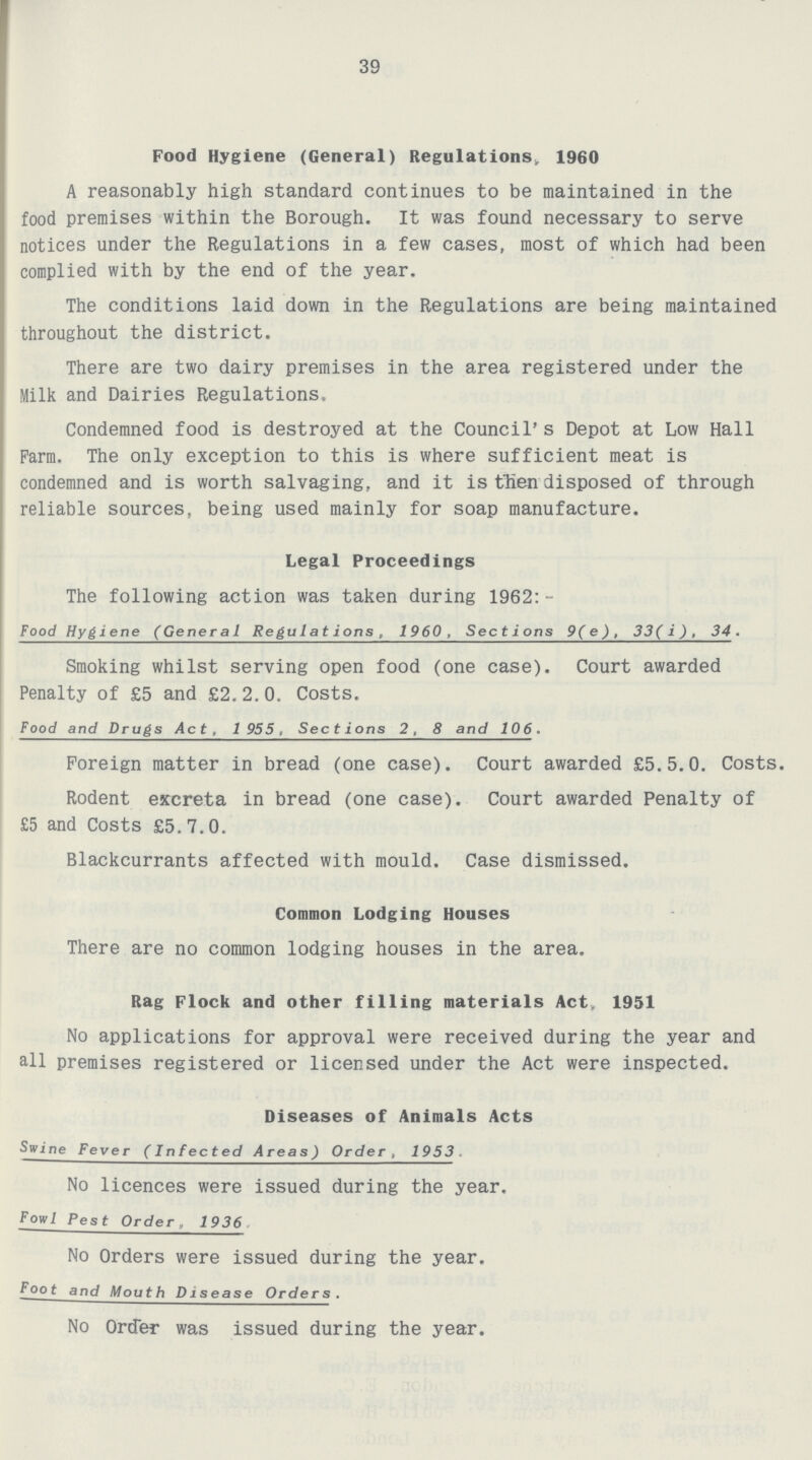 39 Food Hygiene (General) Regulations, 1960 A reasonably high standard continues to be maintained in the food premises within the Borough. It was found necessary to serve notices under the Regulations in a few cases, most of which had been complied with by the end of the year. The conditions laid down in the Regulations are being maintained throughout the district. There are two dairy premises in the area registered under the Milk and Dairies Regulations. Condemned food is destroyed at the Council's Depot at Low Hall Farm. The only exception to this is where sufficient meat is condemned and is worth salvaging, and it is then disposed of through reliable sources, being used mainly for soap manufacture. Legal Proceedings The following action was taken during 1962:- Food Hygiene (General Regulations, 1960, Sections 9(e), 33(i), 34. Smoking whilst serving open food (one case). Court awarded Penalty of £5 and £2.2.0. Costs. Food and Drugs Act, 1955, Sections 2, 8 and 106. Foreign matter in bread (one case). Court awarded £5.5.0. Costs. Rodent excreta in bread (one case). Court awarded Penalty of £5 and Costs £5.7.0. Blackcurrants affected with mould. Case dismissed. Common Lodging Houses There are no common lodging houses in the area. Rag Flock and other filling materials Act, 1951 No applications for approval were received during the year and all premises registered or licensed under the Act were inspected. Diseases of Animals Acts Swine Fever (Infected Areas) Order, 1953. No licences were issued during the year. Fowl Pest Order, 1936. No Orders were issued during the year. Foot and Mouth Disease Orders. No Order was issued during the year.