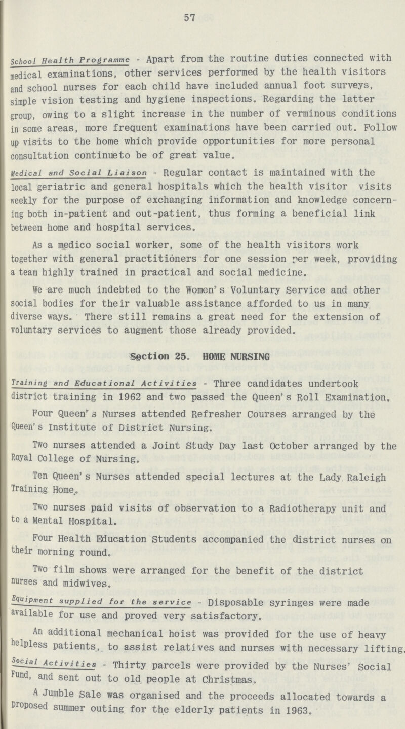 57 school Health Programme - Apart from the routine duties connected with medical examinations, other services performed by the health visitors and school nurses for each child have included annual foot surveys, simple vision testing and hygiene inspections. Regarding the latter group, owing to a slight increase in the number of verminous conditions in some areas, more frequent examinations have been carried out. Follow up visits to the home which provide opportunities for more personal consultation continueto be of great value. Medical and Social Liaison - Regular contact is maintained with the local geriatric and general hospitals which the health visitor visits weekly for the purpose of exchanging information and knowledge concern ing both in-patient and out-patient, thus forming a beneficial link between home and hospital services. As a medico social worker, some of the health visitors work together with general practitioners for one session per week, providing a team highly trained in practical and social medicine. We are much indebted to the Women's Voluntary Service and other social bodies for their valuable assistance afforded to us in many diverse ways. There still remains a great need for the extension of voluntary services to augment those already provided. Section 25. HOME NURSING Training and Educational Activities - Three Candidates Undertook district training in 1962 and two passed the Queen's Roll Examination. Four Queen's Nurses attended Refresher Courses arranged by the Queen's institute of District Nursing. Two nurses attended a Joint Study Day last October arranged by the Royal College of Nursing. Ten Queen's Nurses attended special lectures at the Lady Raleigh Training Home. Two nurses paid visits of observation to a Radiotherapy unit and to a Mental Hospital. Four Health Education Students accompanied the district nurses on their morning round. Two film shows were arranged for the benefit of the district nurses and midwives. Equipment supplied for the service Disposable syringes were made available for use and proved very satisfactory. An additional mechanical hoist was provided for the use of heavy helpless patients, to assist relatives and nurses with necessary lifting, Social Activities - Thirty parcels were provided by the Nurses' Social Fund, and sent out to old people at Christmas. A Jumble Sale was organised and the proceeds allocated towards a Proposed summer outing for the elderly patients in 1963.