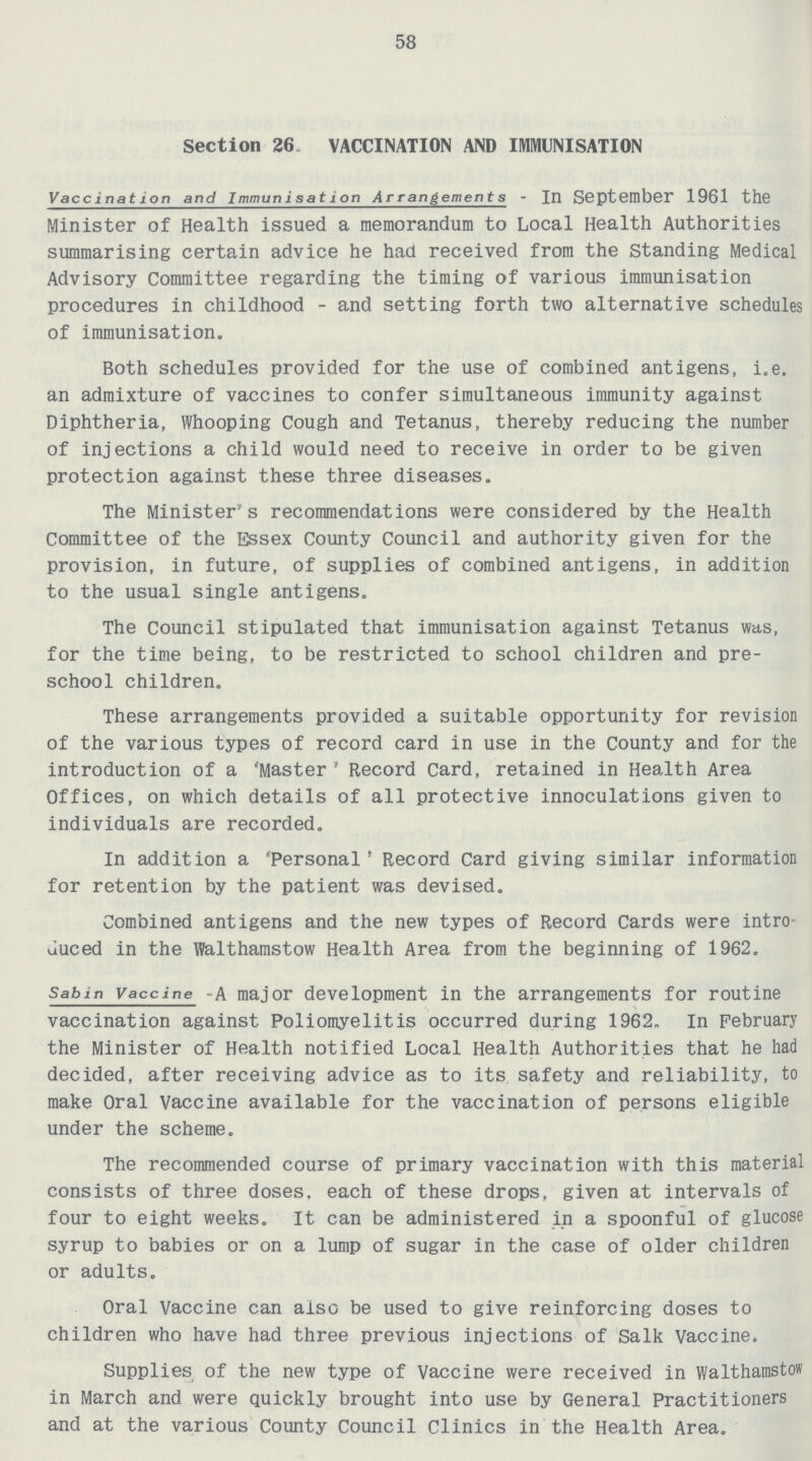 58 Section 26 VACCINATION AND IMMUNISATION Vaccination and Immunisation Arrangements - In September 1961 the Minister of Health issued a memorandum to Local Health Authorities summarising certain advice he had received from the Standing Medical Advisory Committee regarding the timing of various immunisation procedures in childhood - and setting forth two alternative schedules of immunisation. Both schedules provided for the use of combined antigens, i.e. an admixture of vaccines to confer simultaneous immunity against Diphtheria, Whooping Cough and Tetanus, thereby reducing the number of injections a child would need to receive in order to be given protection against these three diseases. The Minister's recommendations were considered by the Health Committee of the Essex County Council and authority given for the provision, in future, of supplies of combined antigens, in addition to the usual single antigens. The Council stipulated that immunisation against Tetanus was, for the time being, to be restricted to school children and pre school children. These arrangements provided a suitable opportunity for revision of the various types of record card in use in the County and for the introduction of a 'Master ' Record Card, retained in Health Area Offices, on which details of all protective innoculations given to individuals are recorded. In addition a 'Personal' Record Card giving similar information for retention by the patient was devised. Combined antigens and the new types of Record Cards were intro duced in the Walthamstow Health Area from the beginning of 1962. Sab in Vaccine - A major development in the arrangements for routine vaccination against Poliomyelitis occurred during 1962. In February the Minister of Health notified Local Health Authorities that he had decided, after receiving advice as to its safety and reliability, to make Oral Vaccine available for the vaccination of persons eligible under the scheme. The recommended course of primary vaccination with this material consists of three doses, each of these drops, given at intervals of four to eight weeks. It can be administered in a spoonful of glucose syrup to babies or on a lump of sugar in the case of older children or adults. Oral Vaccine can also be used to give reinforcing doses to children who have had three previous injections of Salk Vaccine. Supplies of the new type of Vaccine were received in Walthamstow in March and were quickly brought into use by General Practitioners and at the various County Council Clinics in the Health Area.