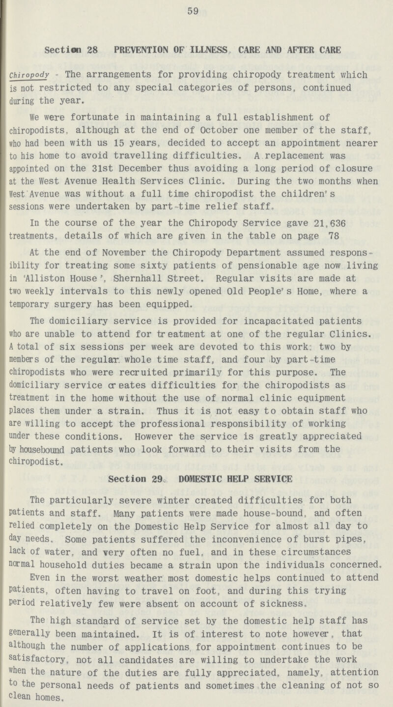 59 Section 28 PREVENTION OF ILLNESS CARE AND AFTER CARE Chiropody - The arrangements for providing chiropody treatment which is not restricted to any special categories of persons, continued during the year. We were fortunate in maintaining a full establishment of chiropodists, although at the end of October one member of the staff, who had been with us 15 years, decided to accept an appointment nearer to his home to avoid travelling difficulties. A replacement was appointed on the 31st December thus avoiding a long period of closure at the West Avenue Health Services Clinic. During the two months when West Avenue was without a full time chiropodist the children's sessions were undertaken by part-time relief staff. In the course of the year the Chiropody Service gave 21,636 treatments, details of which are given in the table on page 78 At the end of November the Chiropody Department assumed respons ibility for treating some sixty patients of pensionable age now living in 'Alliston House', Shernhall Street. Regular visits are made at two weekly intervals to this newly opened Old People's Home, where a temporary surgery has been equipped. The domiciliary service is provided for incapacitated patients who are unable to attend for treatment at one of the regular Clinics. A total of six sessions per week are devoted to this work, two by members of the regular whole time staff, and four by part-time chiropodists who were recruited primarily for this purpose. The domiciliary service creates difficulties for the chiropodists as treatment in the home without the use of normal clinic equipment places them under a strain. Thus it is not easy to obtain staff who are willing to accept the professional responsibility of working under these conditions. However the service is greatly appreciated by housebound patients who look forward to their visits from the chiropodist. Section 29 DOMESTIC HELP SERVICE The particularly severe winter created difficulties for both patients and staff. Many patients were made house-bound, and often relied completely on the Domestic Help Service for almost all day to day needs. Some patients suffered the inconvenience of burst pipes, lack of water, and Yery often no fuel, and in these circumstances normal household duties became a strain upon the individuals concerned. Even in the worst weather most domestic helps continued to attend patients, often having to travel on foot, and during this trying period relatively few were absent on account of sickness. The high standard of service set by the domestic help staff has generally been maintained. It is of interest to note however, that although the number of applications for appointment continues to be satisfactory, not all candidates are willing to undertake the work when the nature of the duties are fully appreciated, namely, attention to the personal needs of patients and sometimes the cleaning of not so clean homes.