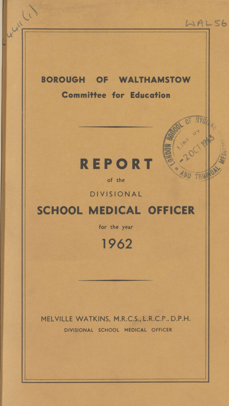 WAL56 BOROUGH OF WALTHAMSTOW Committee for Education REPORT of the DIVISIONAL SCHOOL MEDICAL OFFICER for the year 1962 MELVILLE WATKINS, M.R.C.S., L.R.C.P., D.P.H. DIVISIONAL SCHOOL MEDICAL OFFICER