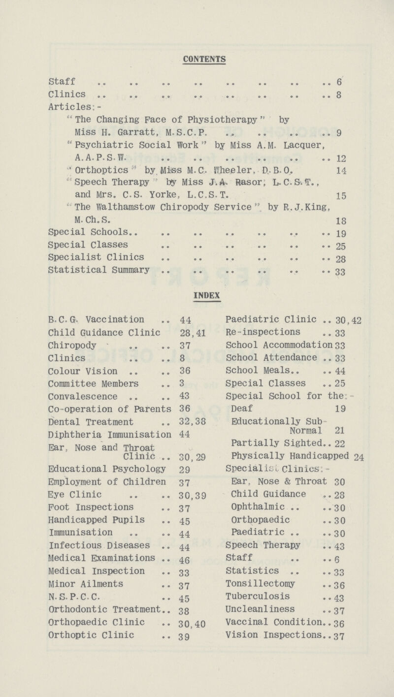 CONTENTS Staff 6 Clinics 8 Articles:-  The Changing pace of Physiotherapy  by Miss H. Garratt, M.S.C.P. 9 Psychiatric Social Work by Miss A.M. Lacquer, A.A.P.S.W. 12 Orthoptics ' by Miss M.C. IVheeler, D..B.0. 14 ' Speech Therapy by Miss J. A. Rasor; L.C.S-.T., and Mrs. C-S. Yorke, L.C.S.T. 15 The Walthamstow Chiropody Service by R.J.King, M. Ch.S. 18 Special Schools 19 Special Classes 25 Specialist Clinics 28 Statistical Summary 33 INDEX B. C. G- Vaccination 44 Child Guidance Clinic 28,41 Chiropody 37 Clinics 8 Colour Vision 36 Committee Members 3 Convalescence 43 Co-operation of Parents 36 Dental Treatment 32,38 Diphtheria Immunisation 44 Ear. Nose and Throat Clinic 30,29 Educational Psychology 29 Employment of children 37 Eye Clinic 30,39 Foot Inspections 37 Handicapped pupils 45 Immunisation 44 Infectious Diseases 44 Medical Examinations 40 Medical Inspection 33 Minor Ailments 37 N.S.P.C.C. 45 Orthodontic Treatment 38 Orthopaedic Clinic 30,40 Orthoptic Clinic 39 Paediatric Clinic 30,42 Re-inspections 33 School Accommodation 33 School Attendance 33 School Meals 44 Special classes 25 Special School for the Deaf 19 Educationally Sub Normal 21 Partially Sighted 22 Physically Handicapped 24 Specialise Clinics:- Ear, Nose & Throat 30 Child Guidance 28 Ophthalmic 30 Orthopaedic 30 Paediatric 30 Speech Therapy 43 Staff g Statistics 33 Tonsillectomy 36 Tuberculosis 43 Uncleanliness 37 Vaccinal Condition 30 Vision Inspections 37