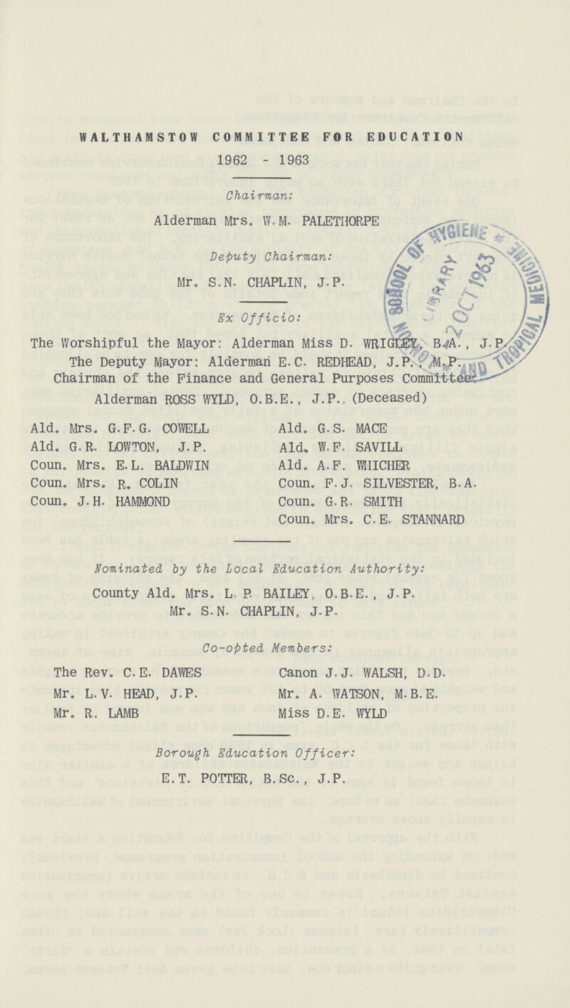 WALTHAMSTOW COMMITTEE FOR EDUCATION 1962 - 1963 Chairman: Alderman Mrs. W. M. PALETHORPE Deputy Chairman: Mr. S.N. CHAPLIN, J.P. Ex Officio: The Worshipful the Mayor: Alderman Miss D. WRIGLE?;, B.A., J.P. The Deputy Mayor: Alderman E. C. REDHEAD, J.P.,M.P. Chairman of the Finance and General Purposes Committers. Alderman ROSS WYLD, O.B.E., J.P., (Deceased) Aid. Mrs. G.F.G. COWELL Aid. G.R. LOWTON, J.P. Coun. Mrs. E. L. BALDWIN Coun. Mrs. r. COLIN Coun. J.H. HAMMOND Aid. G.S. MACE Aid. W.F. SAVILL Aid. A.F. WHICHER Coun. F.J. SILVESTER, B.A. Coun. G.R. SMITH Coun. Mrs. C.E. STANNARD nominated by the Local Education Authority: County Aid. Mrs. L. P. BAILEY, O.B.E. , J. P. Mr. S-N. CHAPLIN, J.P. Co-opted Members: The Rev. C. E. DAWES Mr. L. V. HEAD, J.P. Mr. R. LAMB Canon J.J. WALSH, D.D. Mr. A. WATSON, M.B.E. Miss D.E. WYLD Borough Education Officer: E.T. POTTER, B.Sc. , J.P.