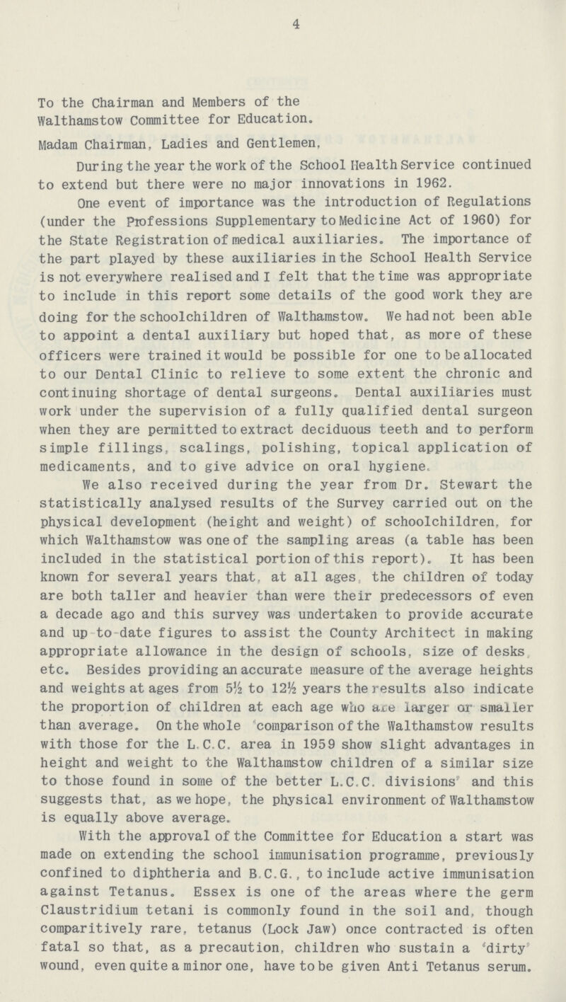 4 To the Chairman and Members of the Walthamstow Committee for Education. Madam Chairman, Ladies and Gentlemen, During the year the work of the School Health Service continued to extend but there were no major innovations in 1962. One event of importance was the introduction of Regulations (under the Professions Supplementary to Medicine Act of 1960) for the State Registration of medical auxiliaries. The importance of the part played by these auxiliaries in the School Health Service is not everywhere realised and I felt that the time was appropriate to include in this report some details of the good work they are doing for the schoolchildren of Walthamstow. We had not been able to appoint a dental auxiliary but hoped that, as more of these officers were trained it would be possible for one to be allocated to our Dental Clinic to relieve to some extent the chronic and continuing shortage of dental surgeons. Dental auxiliaries must work under the supervision of a fully qualified dental surgeon when they are permitted to extract deciduous teeth and to perform simple fillings, scalings, polishing, topical application of medicaments, and to give advice on oral hygiene. We also received during the year from Dr. Stewart the statistically analysed results of the Survey carried out on the physical development (height and weight) of schoolchildren, for which Walthamstow was one of the sampling areas (a table has been included in the statistical portion of this report). It has been known for several years that, at all ages, the children of today are both taller and heavier than were their predecessors of even a decade ago and this survey was undertaken to provide accurate and up to date figures to assist the County Architect in making appropriate allowance in the design of schools, size of desks etc. Besides providing an accurate measure of the average heights and weights at ages from 5½ to 12½ years the results also indicate the proportion of children at each age who are larger or smaller than average. On the whole comparison of the Walthamstow results with those for the L C.C. area in 1959 show slight advantages in height and weight to the Walthamstow children of a similar size to those found in some of the better L.C.C. divisions' and this suggests that, as we hope, the physical environment of Walthamstow is equally above average. With the approval of the Committee for Education a start was made on extending the school immunisation programme, previously confined to diphtheria and B.C.G., to include active immunisation against Tetanus. Essex is one of the areas where the germ Claustridium tetani is commonly found in the soil and, though comparitively rare, tetanus (Lock Jaw) once contracted is often fatal so that, as a precaution, children who sustain a 'dirty' wound, even quite a minor one, have to be given Anti Tetanus serum.