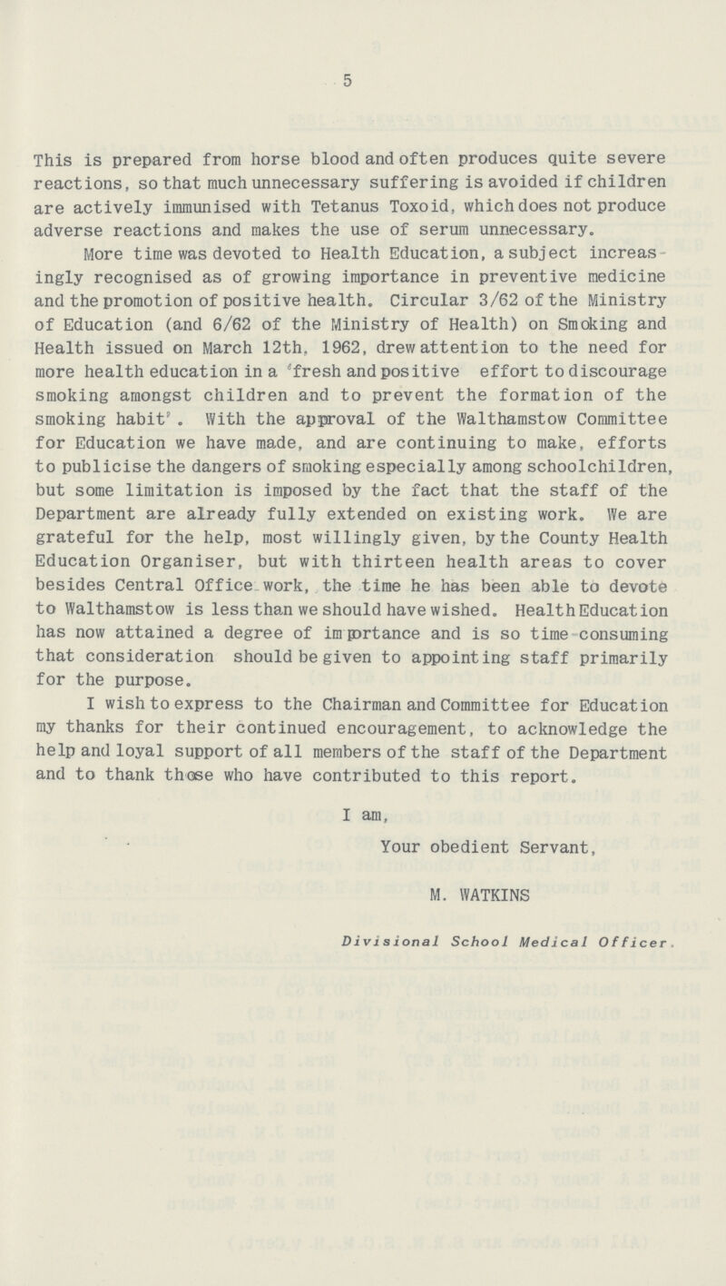 5 This is prepared from horse blood and often produces quite severe reactions, so that much unnecessary suffering is avoided if children are actively immunised with Tetanus Toxoid, which does not produce adverse reactions and makes the use of serum unnecessary. More time was devoted to Health Education, a subject increas ingly recognised as of growing importance in preventive medicine and the promotion of positive health. Circular 3/62 of the Ministry of Education (and 6/62 of the Ministry of Health) on Smoking and Health issued on March 12th, 1962, drew attention to the need for more health education in a 'fresh and positive effort to discourage smoking amongst children and to prevent the formation of the smoking habit' . With the approval of the Walthamstow Committee for Education we have made, and are continuing to make, efforts to publicise the dangers of smoking especially among schoolchildren, but some limitation is imposed by the fact that the staff of the Department are already fully extended on existing work. We are grateful for the help, most willingly given, by the County Health Education Organiser, but with thirteen health areas to cover besides Central Office work, the time he has been able to devote to Walthamstow is less than we should have wished. Health Education has now attained a degree of imprtance and is so time consuming that consideration should be given to appointing staff primarily for the purpose. I wish to express to the Chairman and Committee for Education my thanks for their continued encouragement, to acknowledge the help and loyal support of all members of the staff of the Department and to thank those who have contributed to this report. I am. Your obedient Servant, M. WATKINS Divisional School Medical Officer.