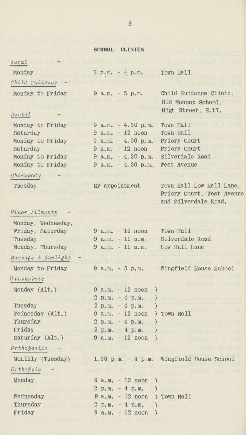SCHOOL CLINICS Aura I Monday 2 p.m. - 4 p.m. Town Hall Child Guidance Monday to Friday 9 a.m. - 5 p.m. Child Guidance Clinic, Old Monoux School, High Street, E.17. Dental Monday to Friday 9 a.m. - 4.30 p.m. Town Hall Saturday 9 a.m. - 12 noon Town Hall Monday to Friday 9 a.m. - 4.30 p.m. Priory Court Saturday 9 a.m. - 12 noon Priory Court Monday to Friday 9 a.m. - 4.30 p.m. Silverdale Road Monday to Friday 9 a.m. - 4.30 p.m. West Avenue Chiropody Tuesday By appointment Town Hall,Low Hall Lane, Priory Court, West Avenue and Silverdale Road. Minor Ailments Monday, Wednesday, Friday, Saturday 9 a.m. - 12 noon Town Hall Tuesday 9 a.m. - 11 a.m. Silverdale Road Monday, Thursday 9 a.m. - 11 a.m. Low Hall Lane Massage & Sunlight Monday to Friday 9 a.m. - 5 p.m. Wingfield House School Ophthalmic Monday (Alt.) 9 a.m. 12 noon ) 2 p.m. 4 p.m. ) Tuesday 2 p.m. - 4 p.m. ) Wednesday (Alt.) 9 a.m. - 12 noon ) Town Hall Thursday 2 p.m. - 4 p.m. ) Friday 2 p.m. - 4 p.m. ) Saturday (Alt.) 9 a.m. - 12 noon ) Orthopaedic Monthly (Tuesday) 1.30 p.m. - 4 p.m. Wingfield House School Orthoptic Monday 9 a.m. - 12 noon ) 2 p.m. - 4 p.m. ) Wednesday 9 a.m. - 12 noon ) Town Hall Thursday 2 p.m. - 4 p.m. ) Friday 9 a.m. - 12 noon )