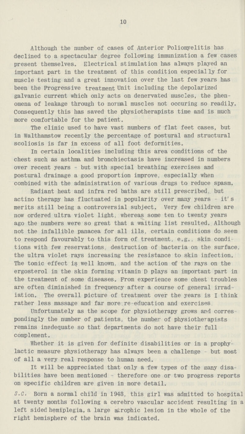 10 Although the number of cases of Anterior Poliomyelitis has declined to a spectacular degree following immunization a few cases present themselves. Electrical stimulation has always played an important part in the treatment of this condition especially for muscle testing and a great innovation over the last few years has been the Progressive treatment Unit including the depolarized galvanic current which only acts on denervated muscles, the phen omena of leakage through to normal muscles not occuring so readily. Consequently this has saved the physiotherapists time and is much more comfortable for the patient. The clinic used to have vast numbers of flat feet cases, but in Walthamstow recently the percentage of postural and structural scoliosis is far in excess of all foot deformities. In certain localities including this area conditions of the chest such as asthma and bronchiectasis have increased in numbers over recent years - but with special breathing exercises and postural drainage a good proportion improve, especially when combined with the administration of various drugs to reduce spasm. Radiant heat and infra red baths are still prescribed, but actino therapy has fluctuated in popularity over many years it's merits still being a controversial subject. Very few children are now ordered ultra violet light, whereas some ten to twenty years ago the numbers were so great that a waiting list resulted. Although not the infallible panacea for all ills, certain conditions do seem to respond favourably to this form of treatment, e.g., skin condi tions with few reservations destruction of bacteria on the surface, the ultra violet rays increasing the resistance to skin infection. The tonic effect is well known, and the action of the rays on the ergosterol in the skin forming vitamin D plays an important part in the treatment of some diseases. Prom experience some chest troubles are often diminished in frequency after a course of general irrad iation. The overall picture of treatment over the years is I think rather less massage and far more re education and exercises Unfortunately as the scope for physiotherapy grows and corres pondingly the number of patients, the number of physiotherapists remains inadequate so that departments do not have their full complement. Whether it is given for definite disabilities or in a prophy lactic measure physiotherapy has always been a challenge but most of all a very real response to human need. It will be appreciated that only a few types of the many disa bilities have been mentioned therefore one or two progress reports on specific children are given in more detail. S.C. Born a normal child in 1943. this girl was admitted to hospital at twenty months following a cerebro vascular accident resulting in a left sided hemiplegia, a large atrophic lesion in the whole of the right hemisphere of the brain was indicated.